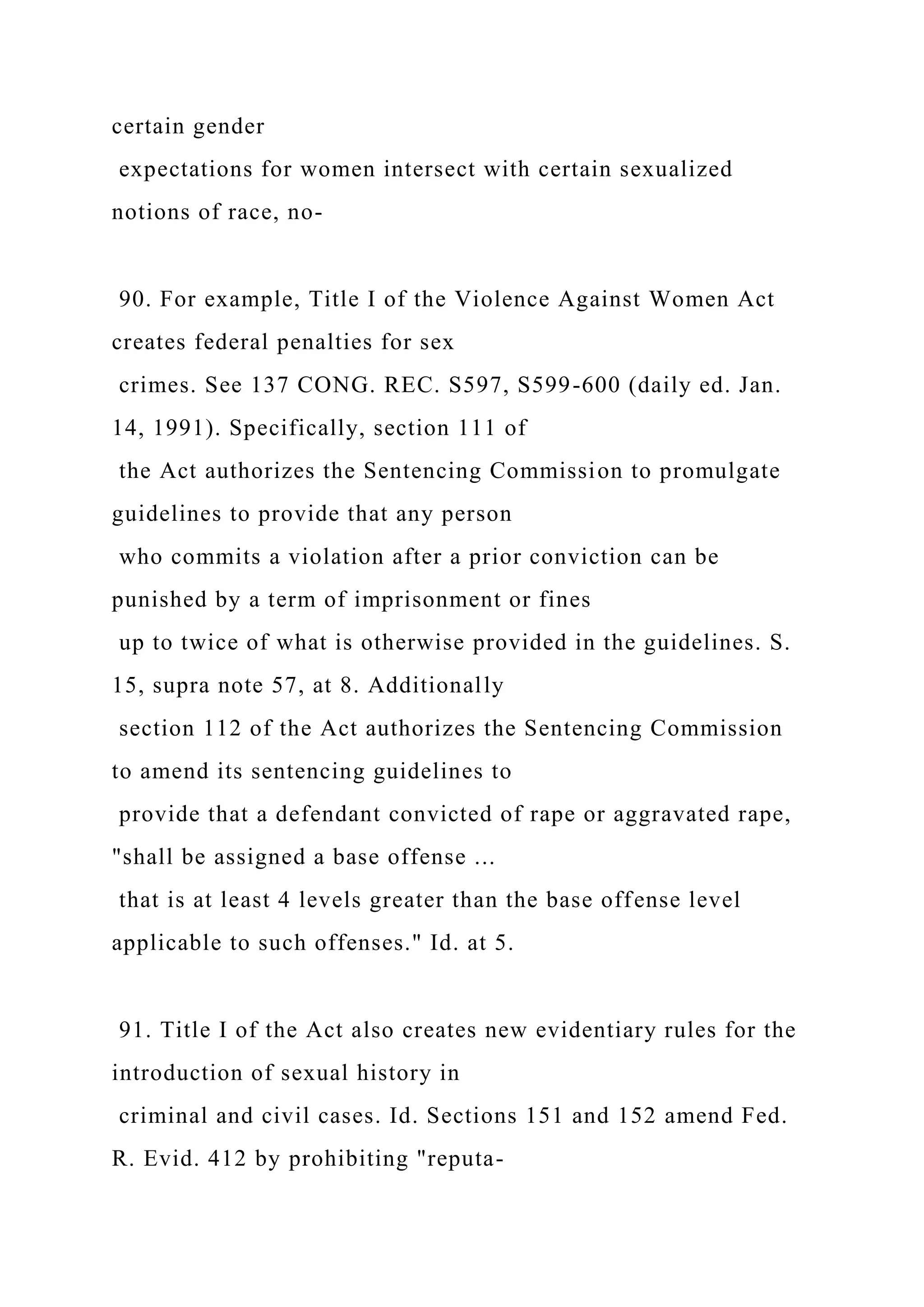 certain gender
expectations for women intersect with certain sexualized
notions of race, no-
90. For example, Title I of the Violence Against Women Act
creates federal penalties for sex
crimes. See 137 CONG. REC. S597, S599-600 (daily ed. Jan.
14, 1991). Specifically, section 111 of
the Act authorizes the Sentencing Commission to promulgate
guidelines to provide that any person
who commits a violation after a prior conviction can be
punished by a term of imprisonment or fines
up to twice of what is otherwise provided in the guidelines. S.
15, supra note 57, at 8. Additionally
section 112 of the Act authorizes the Sentencing Commission
to amend its sentencing guidelines to
provide that a defendant convicted of rape or aggravated rape,
"shall be assigned a base offense ...
that is at least 4 levels greater than the base offense level
applicable to such offenses." Id. at 5.
91. Title I of the Act also creates new evidentiary rules for the
introduction of sexual history in
criminal and civil cases. Id. Sections 151 and 152 amend Fed.
R. Evid. 412 by prohibiting "reputa-
 