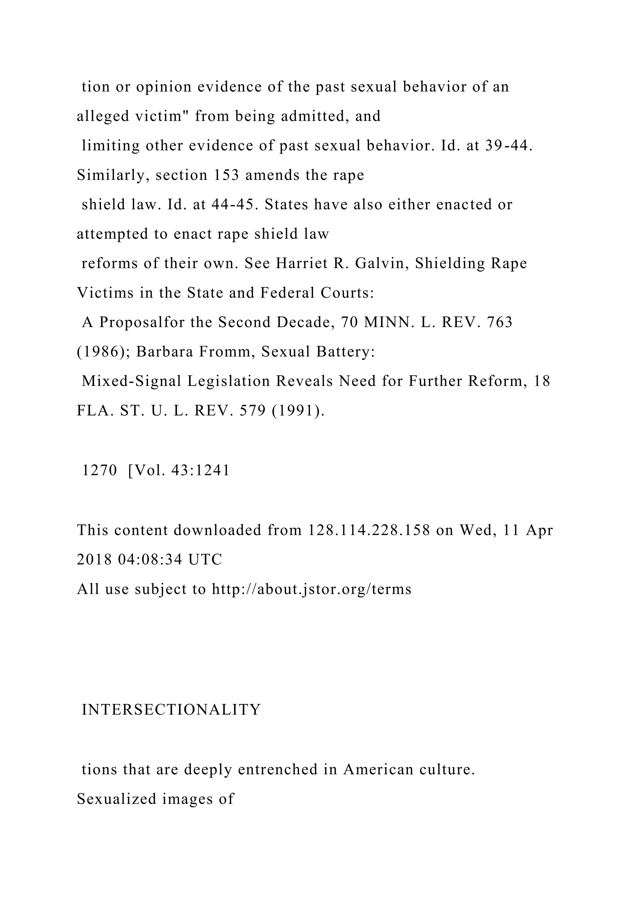 tion or opinion evidence of the past sexual behavior of an
alleged victim" from being admitted, and
limiting other evidence of past sexual behavior. Id. at 39-44.
Similarly, section 153 amends the rape
shield law. Id. at 44-45. States have also either enacted or
attempted to enact rape shield law
reforms of their own. See Harriet R. Galvin, Shielding Rape
Victims in the State and Federal Courts:
A Proposalfor the Second Decade, 70 MINN. L. REV. 763
(1986); Barbara Fromm, Sexual Battery:
Mixed-Signal Legislation Reveals Need for Further Reform, 18
FLA. ST. U. L. REV. 579 (1991).
1270 [Vol. 43:1241
This content downloaded from 128.114.228.158 on Wed, 11 Apr
2018 04:08:34 UTC
All use subject to http://about.jstor.org/terms
INTERSECTIONALITY
tions that are deeply entrenched in American culture.
Sexualized images of
 