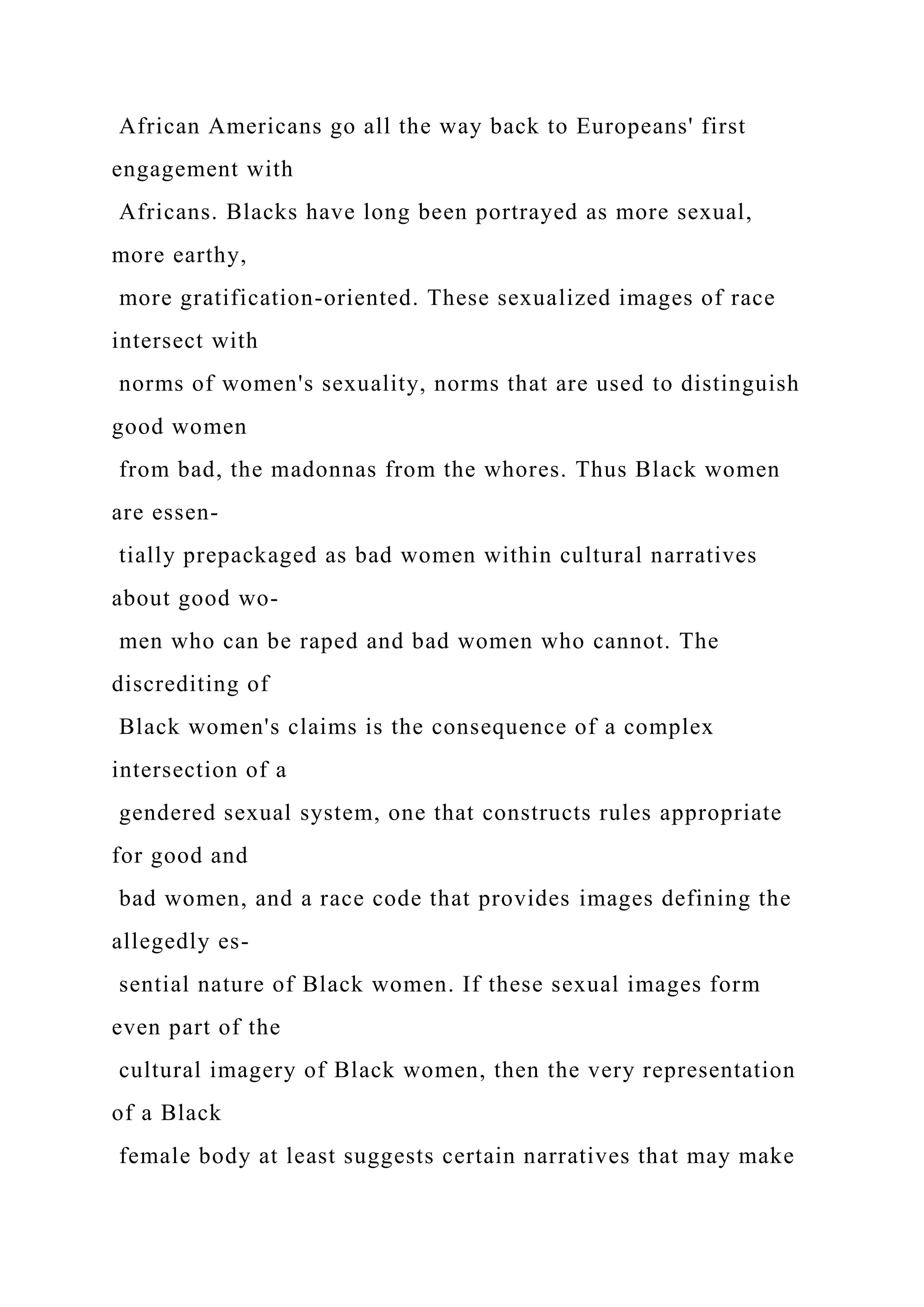 African Americans go all the way back to Europeans' first
engagement with
Africans. Blacks have long been portrayed as more sexual,
more earthy,
more gratification-oriented. These sexualized images of race
intersect with
norms of women's sexuality, norms that are used to distinguish
good women
from bad, the madonnas from the whores. Thus Black women
are essen-
tially prepackaged as bad women within cultural narratives
about good wo-
men who can be raped and bad women who cannot. The
discrediting of
Black women's claims is the consequence of a complex
intersection of a
gendered sexual system, one that constructs rules appropriate
for good and
bad women, and a race code that provides images defining the
allegedly es-
sential nature of Black women. If these sexual images form
even part of the
cultural imagery of Black women, then the very representation
of a Black
female body at least suggests certain narratives that may make
 
