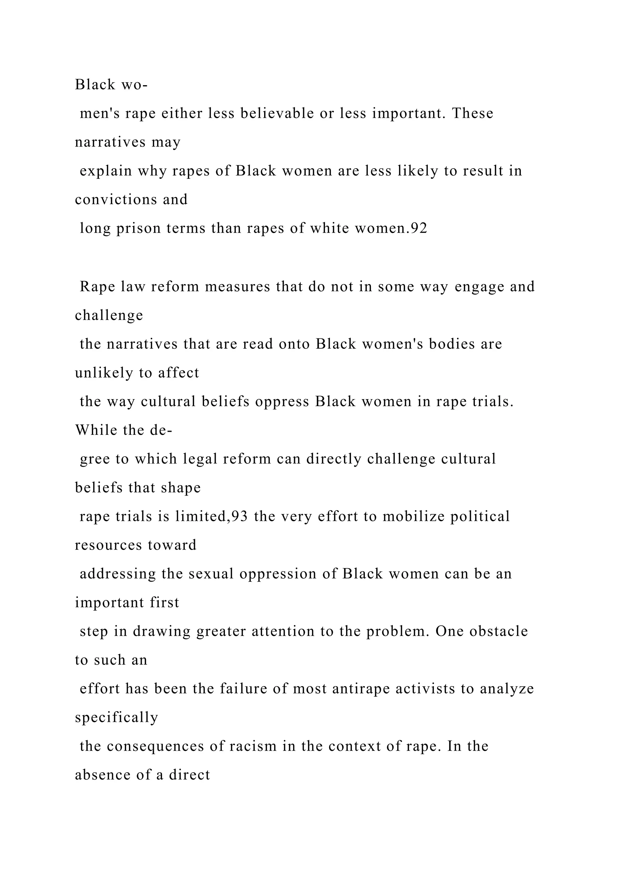 Black wo-
men's rape either less believable or less important. These
narratives may
explain why rapes of Black women are less likely to result in
convictions and
long prison terms than rapes of white women.92
Rape law reform measures that do not in some way engage and
challenge
the narratives that are read onto Black women's bodies are
unlikely to affect
the way cultural beliefs oppress Black women in rape trials.
While the de-
gree to which legal reform can directly challenge cultural
beliefs that shape
rape trials is limited,93 the very effort to mobilize political
resources toward
addressing the sexual oppression of Black women can be an
important first
step in drawing greater attention to the problem. One obstacle
to such an
effort has been the failure of most antirape activists to analyze
specifically
the consequences of racism in the context of rape. In the
absence of a direct
 