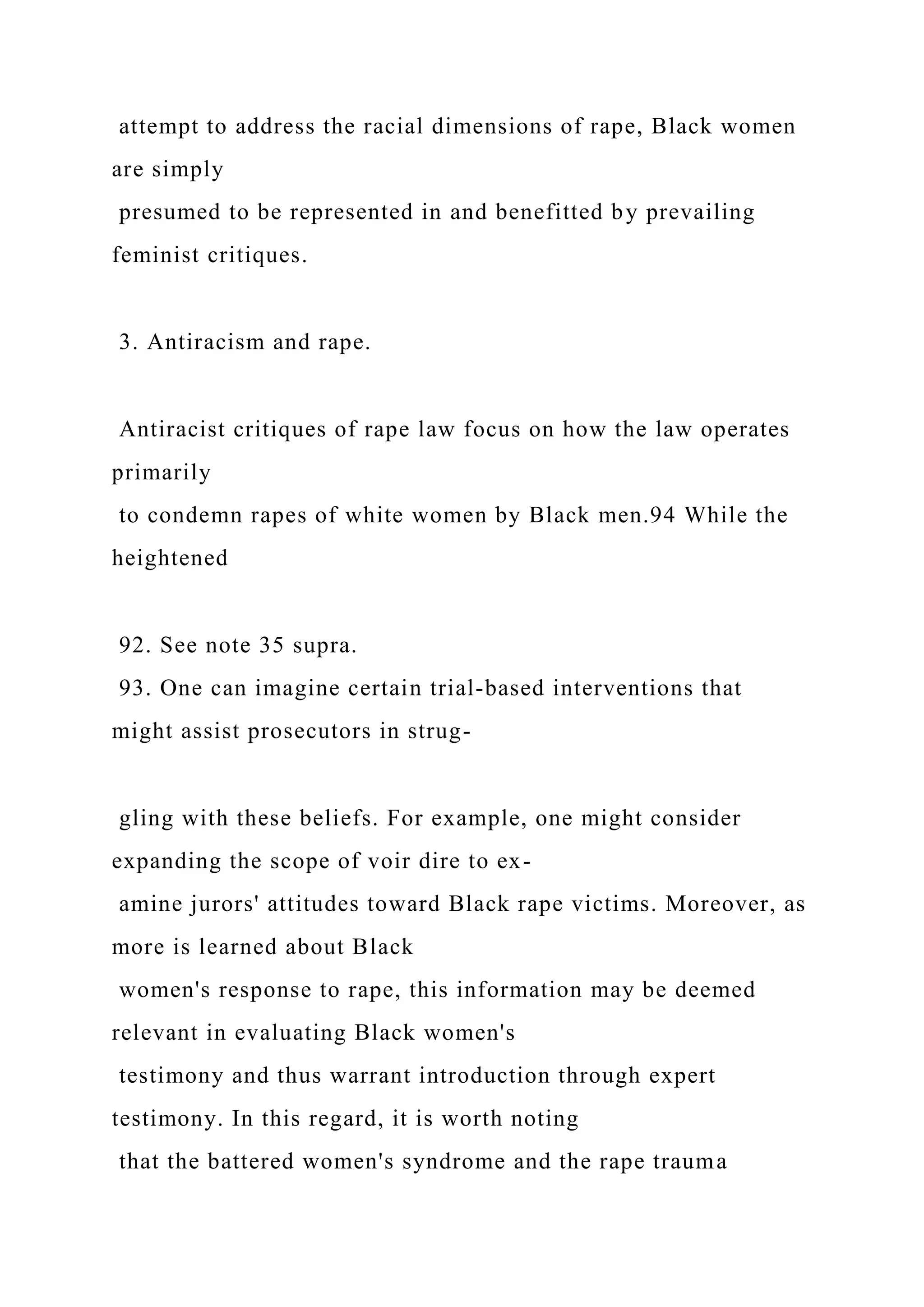attempt to address the racial dimensions of rape, Black women
are simply
presumed to be represented in and benefitted by prevailing
feminist critiques.
3. Antiracism and rape.
Antiracist critiques of rape law focus on how the law operates
primarily
to condemn rapes of white women by Black men.94 While the
heightened
92. See note 35 supra.
93. One can imagine certain trial-based interventions that
might assist prosecutors in strug-
gling with these beliefs. For example, one might consider
expanding the scope of voir dire to ex-
amine jurors' attitudes toward Black rape victims. Moreover, as
more is learned about Black
women's response to rape, this information may be deemed
relevant in evaluating Black women's
testimony and thus warrant introduction through expert
testimony. In this regard, it is worth noting
that the battered women's syndrome and the rape trauma
 