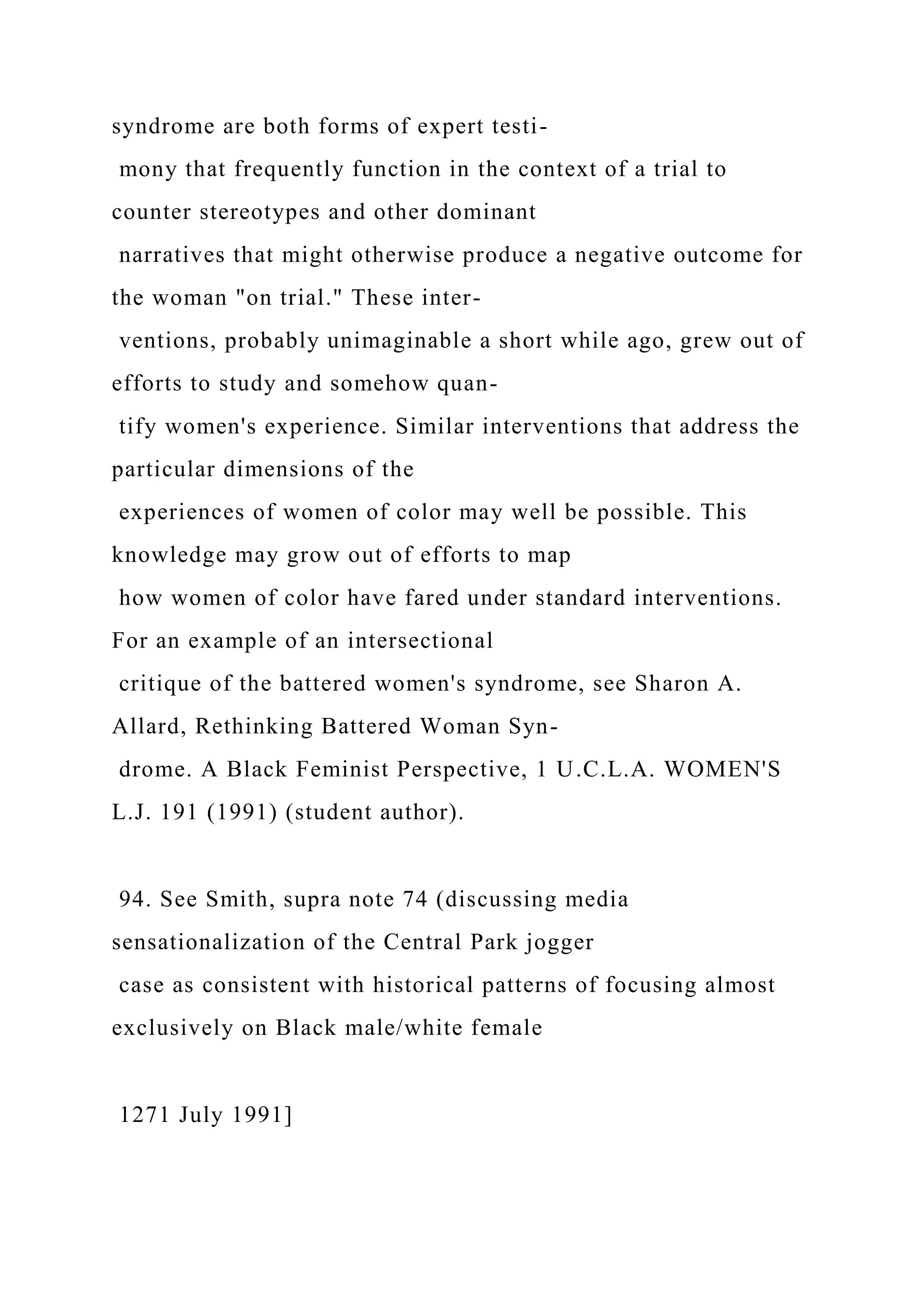 syndrome are both forms of expert testi-
mony that frequently function in the context of a trial to
counter stereotypes and other dominant
narratives that might otherwise produce a negative outcome for
the woman "on trial." These inter-
ventions, probably unimaginable a short while ago, grew out of
efforts to study and somehow quan-
tify women's experience. Similar interventions that address the
particular dimensions of the
experiences of women of color may well be possible. This
knowledge may grow out of efforts to map
how women of color have fared under standard interventions.
For an example of an intersectional
critique of the battered women's syndrome, see Sharon A.
Allard, Rethinking Battered Woman Syn-
drome. A Black Feminist Perspective, 1 U.C.L.A. WOMEN'S
L.J. 191 (1991) (student author).
94. See Smith, supra note 74 (discussing media
sensationalization of the Central Park jogger
case as consistent with historical patterns of focusing almost
exclusively on Black male/white female
1271 July 1991]
 