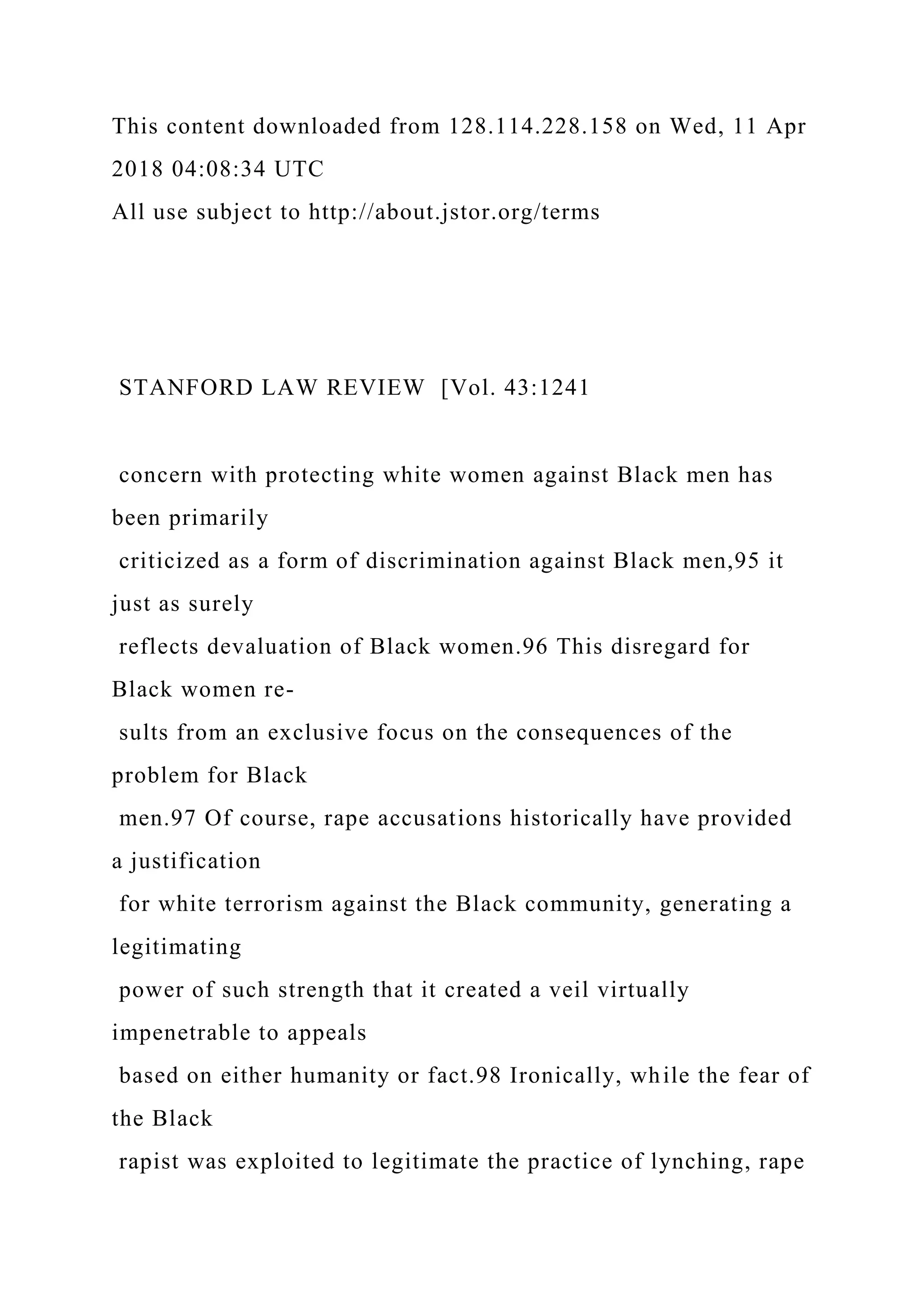 This content downloaded from 128.114.228.158 on Wed, 11 Apr
2018 04:08:34 UTC
All use subject to http://about.jstor.org/terms
STANFORD LAW REVIEW [Vol. 43:1241
concern with protecting white women against Black men has
been primarily
criticized as a form of discrimination against Black men,95 it
just as surely
reflects devaluation of Black women.96 This disregard for
Black women re-
sults from an exclusive focus on the consequences of the
problem for Black
men.97 Of course, rape accusations historically have provided
a justification
for white terrorism against the Black community, generating a
legitimating
power of such strength that it created a veil virtually
impenetrable to appeals
based on either humanity or fact.98 Ironically, while the fear of
the Black
rapist was exploited to legitimate the practice of lynching, rape
 