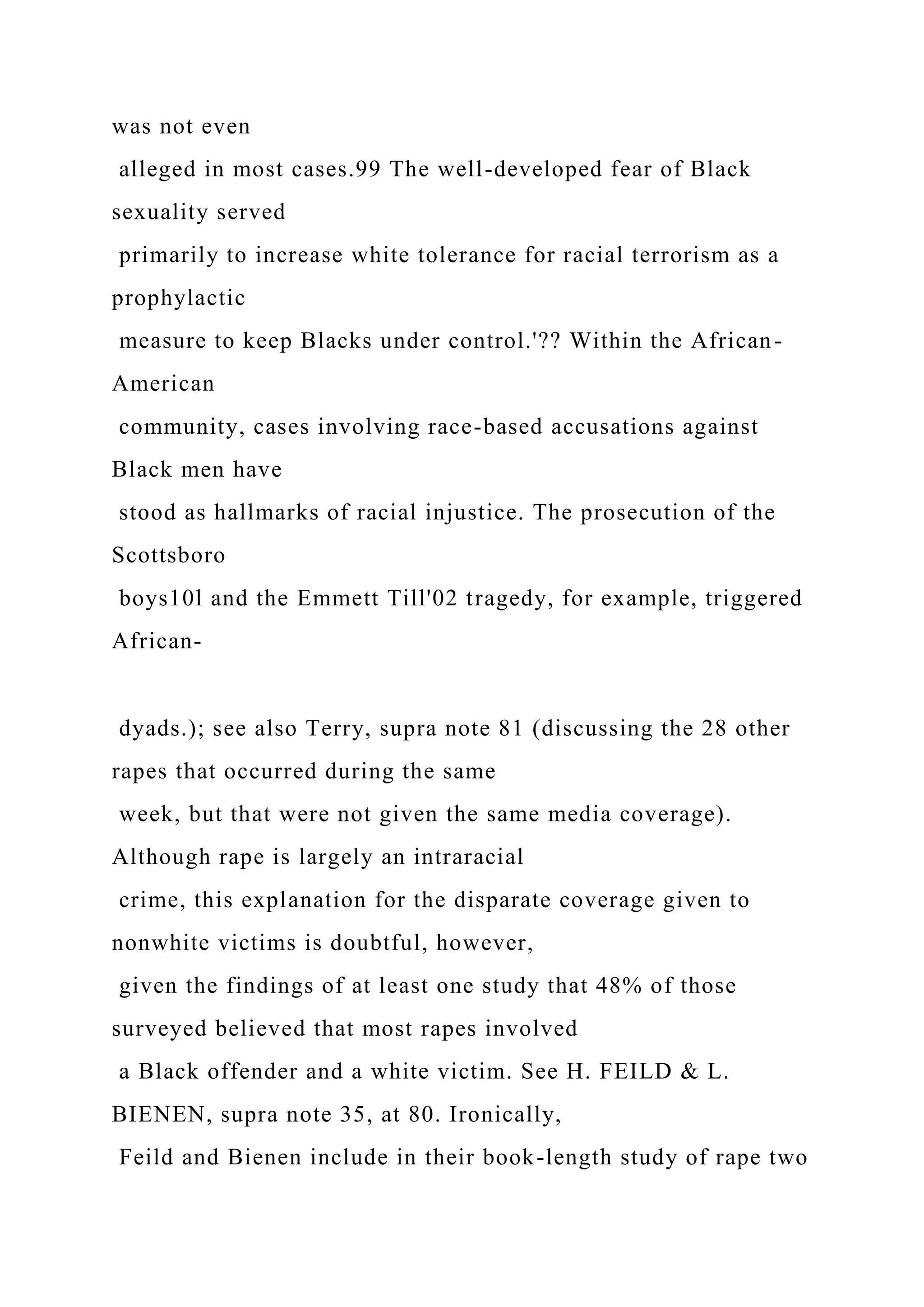was not even
alleged in most cases.99 The well-developed fear of Black
sexuality served
primarily to increase white tolerance for racial terrorism as a
prophylactic
measure to keep Blacks under control.'?? Within the African-
American
community, cases involving race-based accusations against
Black men have
stood as hallmarks of racial injustice. The prosecution of the
Scottsboro
boys10l and the Emmett Till'02 tragedy, for example, triggered
African-
dyads.); see also Terry, supra note 81 (discussing the 28 other
rapes that occurred during the same
week, but that were not given the same media coverage).
Although rape is largely an intraracial
crime, this explanation for the disparate coverage given to
nonwhite victims is doubtful, however,
given the findings of at least one study that 48% of those
surveyed believed that most rapes involved
a Black offender and a white victim. See H. FEILD & L.
BIENEN, supra note 35, at 80. Ironically,
Feild and Bienen include in their book-length study of rape two
 