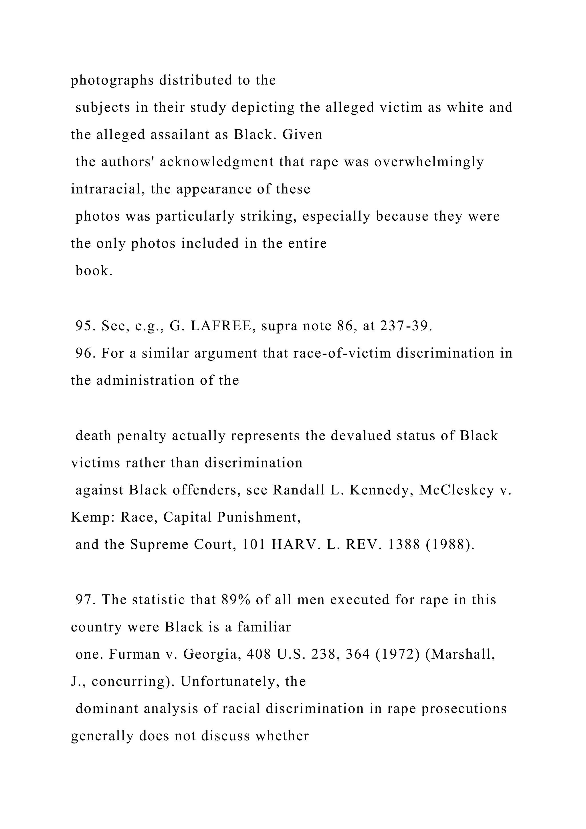 photographs distributed to the
subjects in their study depicting the alleged victim as white and
the alleged assailant as Black. Given
the authors' acknowledgment that rape was overwhelmingly
intraracial, the appearance of these
photos was particularly striking, especially because they were
the only photos included in the entire
book.
95. See, e.g., G. LAFREE, supra note 86, at 237-39.
96. For a similar argument that race-of-victim discrimination in
the administration of the
death penalty actually represents the devalued status of Black
victims rather than discrimination
against Black offenders, see Randall L. Kennedy, McCleskey v.
Kemp: Race, Capital Punishment,
and the Supreme Court, 101 HARV. L. REV. 1388 (1988).
97. The statistic that 89% of all men executed for rape in this
country were Black is a familiar
one. Furman v. Georgia, 408 U.S. 238, 364 (1972) (Marshall,
J., concurring). Unfortunately, the
dominant analysis of racial discrimination in rape prosecutions
generally does not discuss whether
 