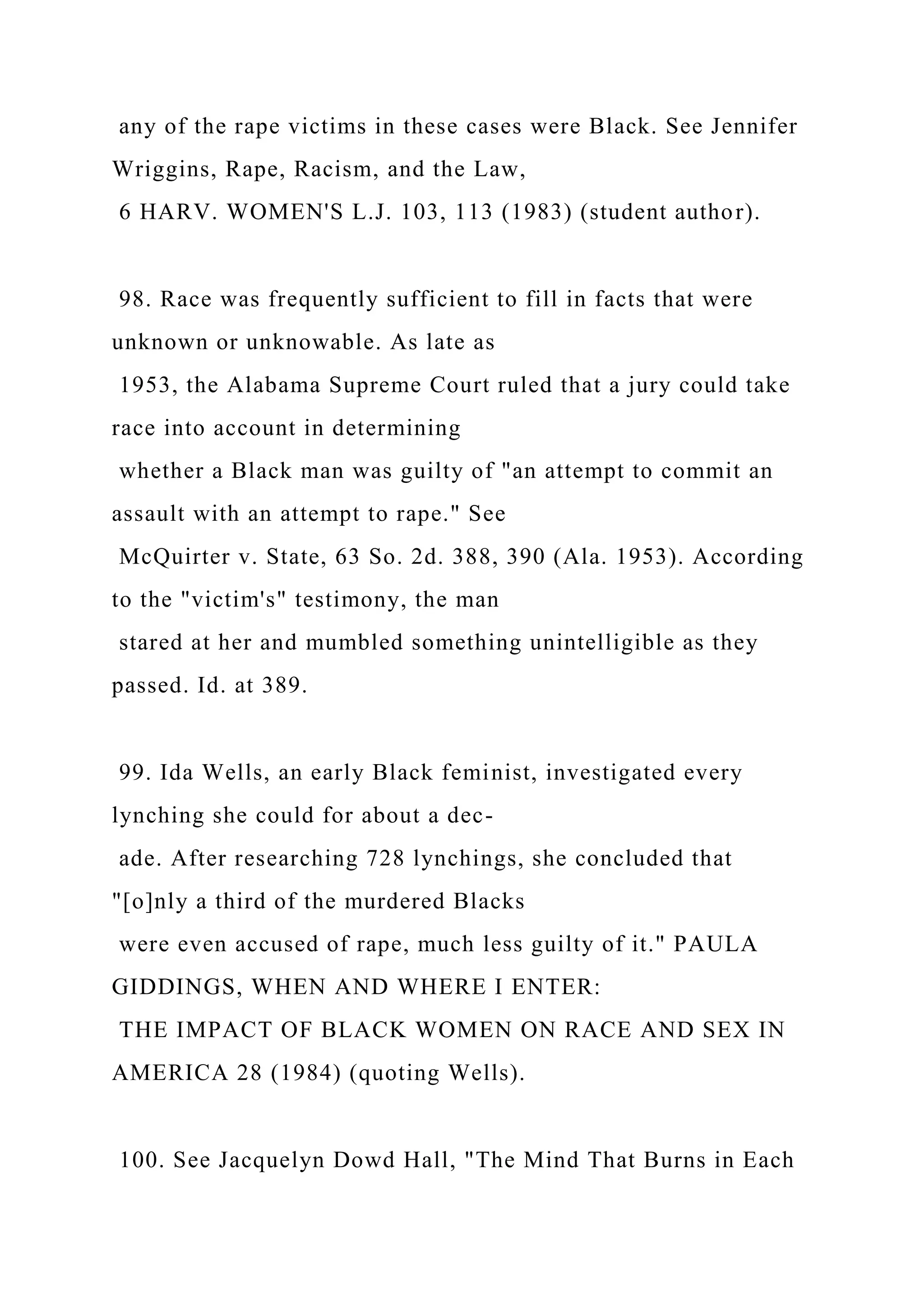 any of the rape victims in these cases were Black. See Jennifer
Wriggins, Rape, Racism, and the Law,
6 HARV. WOMEN'S L.J. 103, 113 (1983) (student author).
98. Race was frequently sufficient to fill in facts that were
unknown or unknowable. As late as
1953, the Alabama Supreme Court ruled that a jury could take
race into account in determining
whether a Black man was guilty of "an attempt to commit an
assault with an attempt to rape." See
McQuirter v. State, 63 So. 2d. 388, 390 (Ala. 1953). According
to the "victim's" testimony, the man
stared at her and mumbled something unintelligible as they
passed. Id. at 389.
99. Ida Wells, an early Black feminist, investigated every
lynching she could for about a dec-
ade. After researching 728 lynchings, she concluded that
"[o]nly a third of the murdered Blacks
were even accused of rape, much less guilty of it." PAULA
GIDDINGS, WHEN AND WHERE I ENTER:
THE IMPACT OF BLACK WOMEN ON RACE AND SEX IN
AMERICA 28 (1984) (quoting Wells).
100. See Jacquelyn Dowd Hall, "The Mind That Burns in Each
 