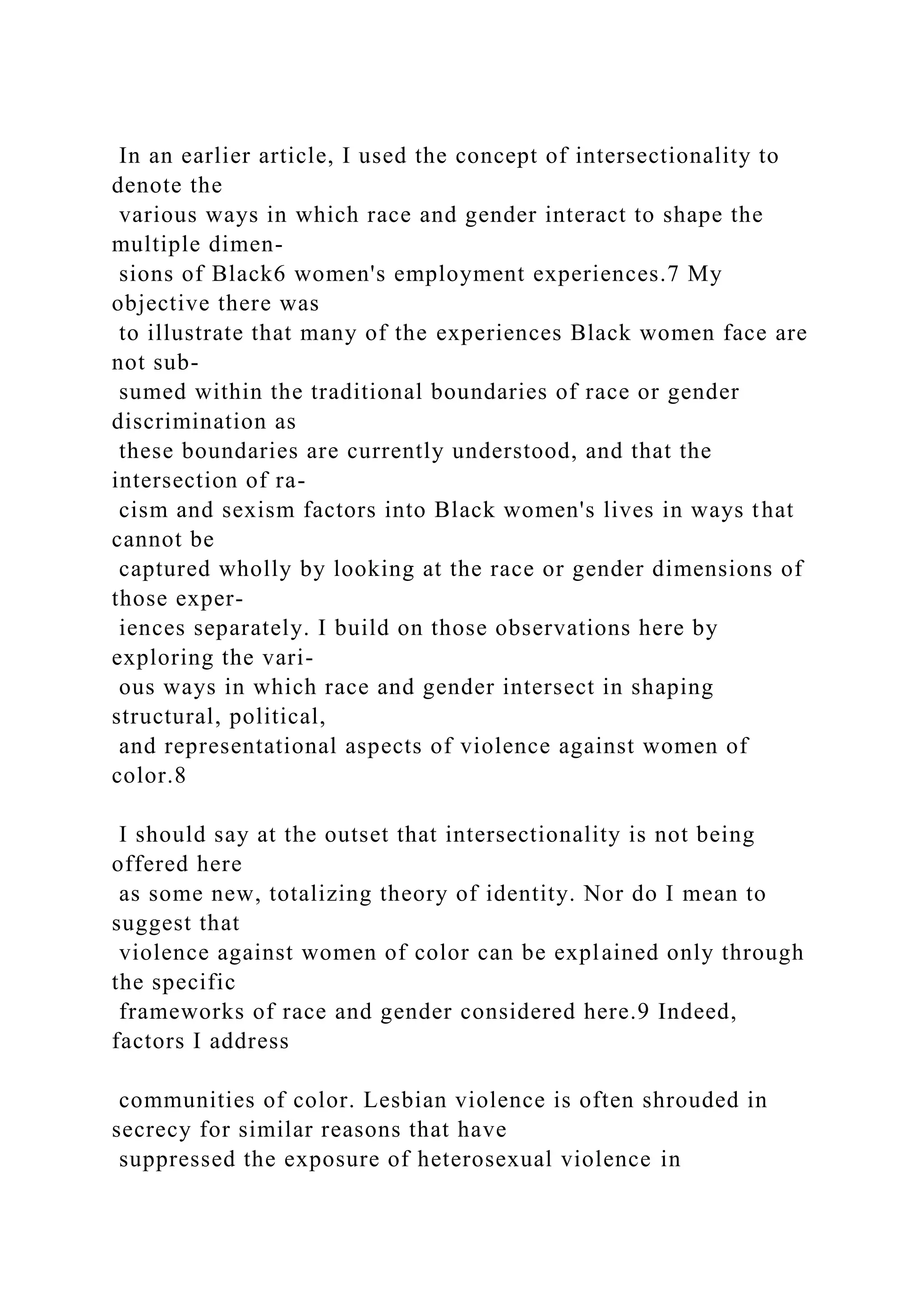 In an earlier article, I used the concept of intersectionality to
denote the
various ways in which race and gender interact to shape the
multiple dimen-
sions of Black6 women's employment experiences.7 My
objective there was
to illustrate that many of the experiences Black women face are
not sub-
sumed within the traditional boundaries of race or gender
discrimination as
these boundaries are currently understood, and that the
intersection of ra-
cism and sexism factors into Black women's lives in ways that
cannot be
captured wholly by looking at the race or gender dimensions of
those exper-
iences separately. I build on those observations here by
exploring the vari-
ous ways in which race and gender intersect in shaping
structural, political,
and representational aspects of violence against women of
color.8
I should say at the outset that intersectionality is not being
offered here
as some new, totalizing theory of identity. Nor do I mean to
suggest that
violence against women of color can be explained only through
the specific
frameworks of race and gender considered here.9 Indeed,
factors I address
communities of color. Lesbian violence is often shrouded in
secrecy for similar reasons that have
suppressed the exposure of heterosexual violence in
 