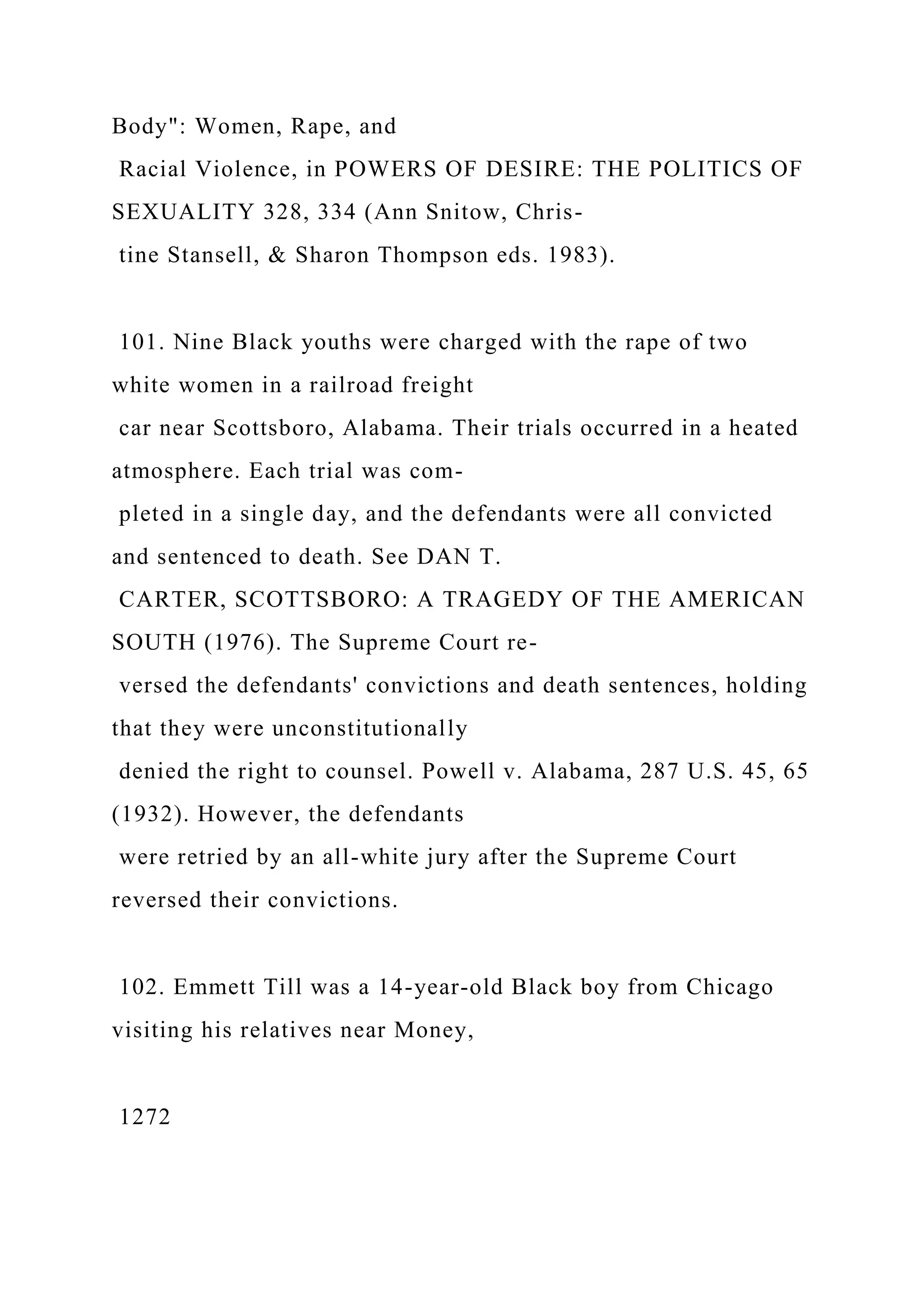 Body": Women, Rape, and
Racial Violence, in POWERS OF DESIRE: THE POLITICS OF
SEXUALITY 328, 334 (Ann Snitow, Chris-
tine Stansell, & Sharon Thompson eds. 1983).
101. Nine Black youths were charged with the rape of two
white women in a railroad freight
car near Scottsboro, Alabama. Their trials occurred in a heated
atmosphere. Each trial was com-
pleted in a single day, and the defendants were all convicted
and sentenced to death. See DAN T.
CARTER, SCOTTSBORO: A TRAGEDY OF THE AMERICAN
SOUTH (1976). The Supreme Court re-
versed the defendants' convictions and death sentences, holding
that they were unconstitutionally
denied the right to counsel. Powell v. Alabama, 287 U.S. 45, 65
(1932). However, the defendants
were retried by an all-white jury after the Supreme Court
reversed their convictions.
102. Emmett Till was a 14-year-old Black boy from Chicago
visiting his relatives near Money,
1272
 