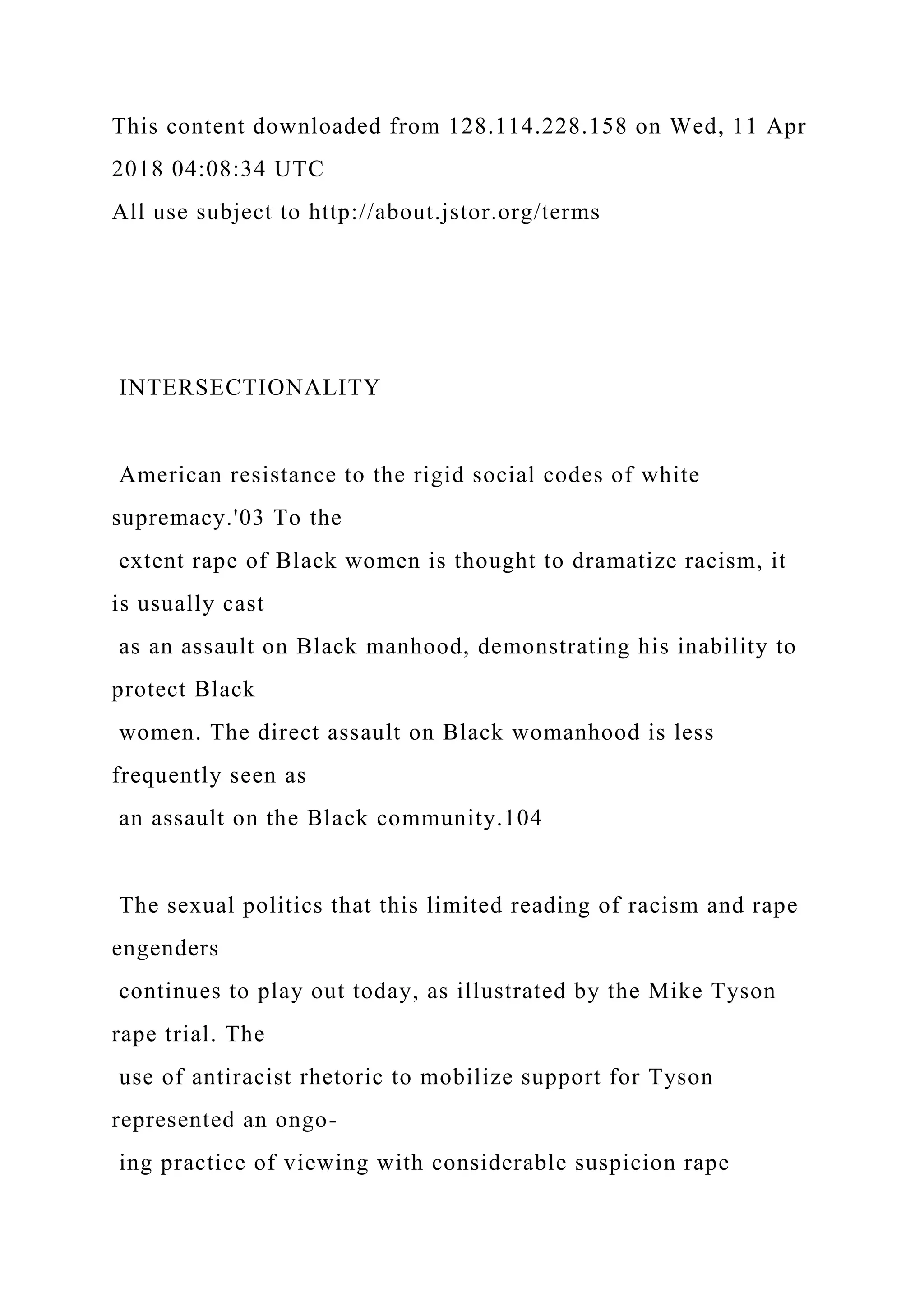 This content downloaded from 128.114.228.158 on Wed, 11 Apr
2018 04:08:34 UTC
All use subject to http://about.jstor.org/terms
INTERSECTIONALITY
American resistance to the rigid social codes of white
supremacy.'03 To the
extent rape of Black women is thought to dramatize racism, it
is usually cast
as an assault on Black manhood, demonstrating his inability to
protect Black
women. The direct assault on Black womanhood is less
frequently seen as
an assault on the Black community.104
The sexual politics that this limited reading of racism and rape
engenders
continues to play out today, as illustrated by the Mike Tyson
rape trial. The
use of antiracist rhetoric to mobilize support for Tyson
represented an ongo-
ing practice of viewing with considerable suspicion rape
 