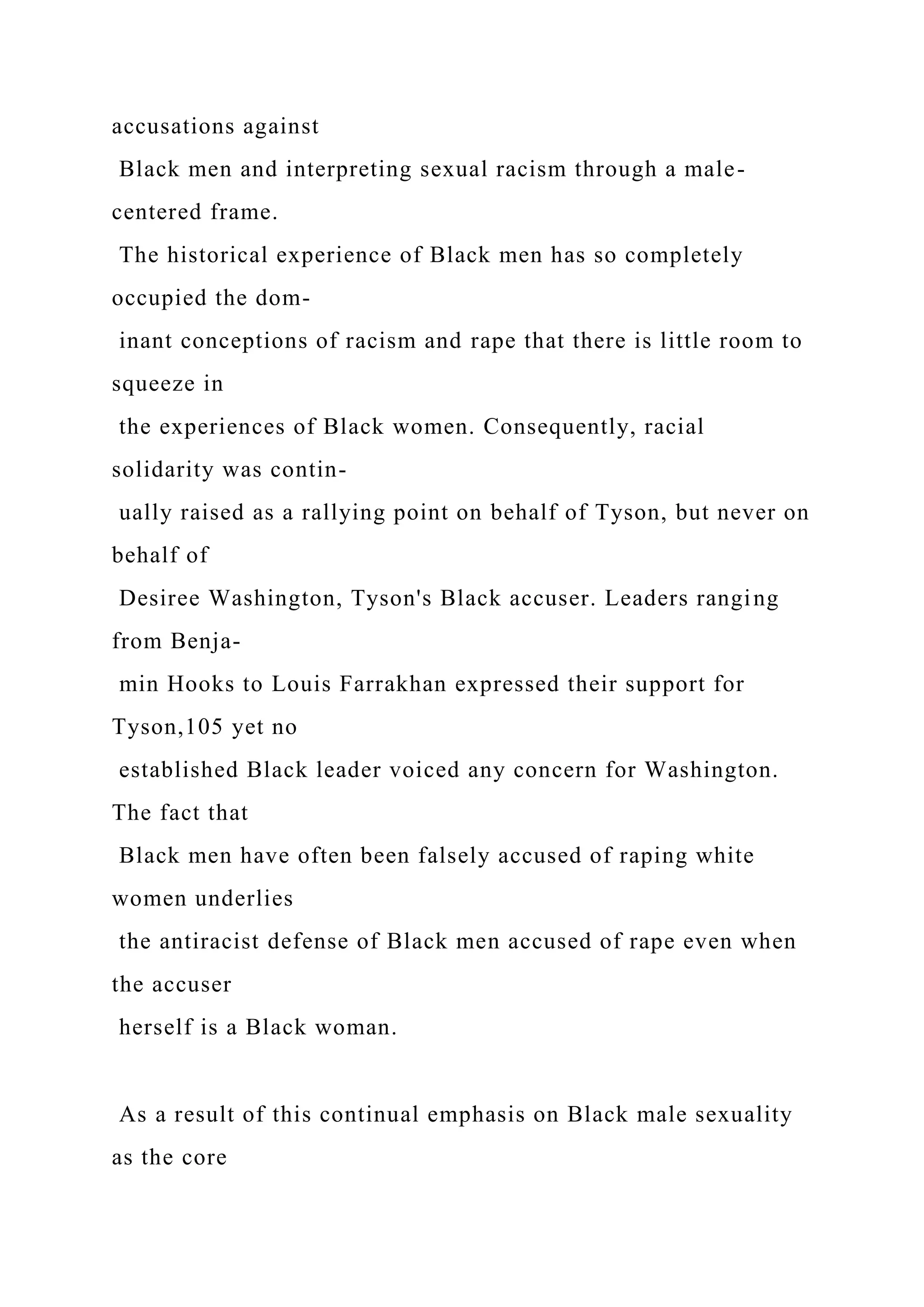 accusations against
Black men and interpreting sexual racism through a male-
centered frame.
The historical experience of Black men has so completely
occupied the dom-
inant conceptions of racism and rape that there is little room to
squeeze in
the experiences of Black women. Consequently, racial
solidarity was contin-
ually raised as a rallying point on behalf of Tyson, but never on
behalf of
Desiree Washington, Tyson's Black accuser. Leaders ranging
from Benja-
min Hooks to Louis Farrakhan expressed their support for
Tyson,105 yet no
established Black leader voiced any concern for Washington.
The fact that
Black men have often been falsely accused of raping white
women underlies
the antiracist defense of Black men accused of rape even when
the accuser
herself is a Black woman.
As a result of this continual emphasis on Black male sexuality
as the core
 