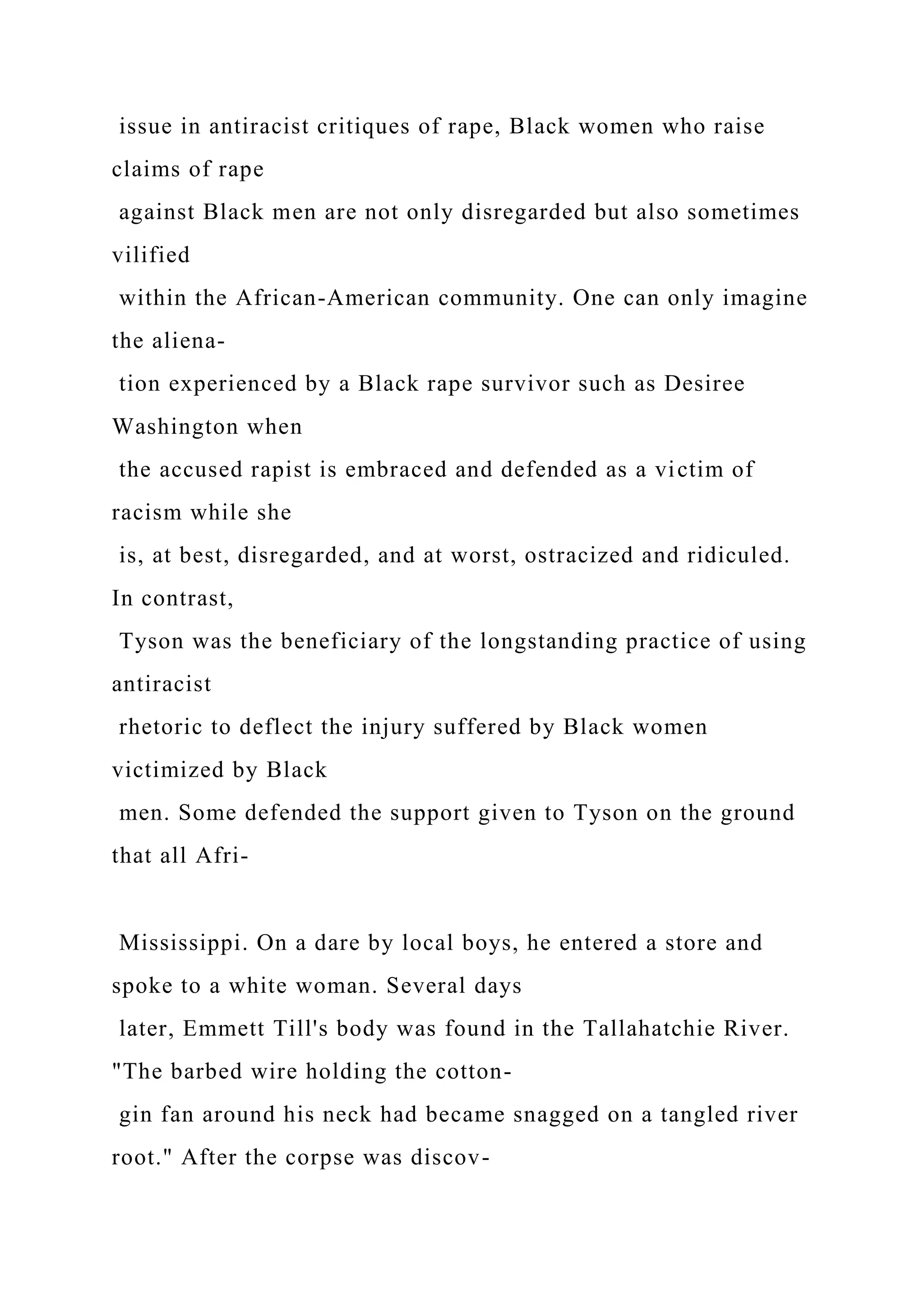 issue in antiracist critiques of rape, Black women who raise
claims of rape
against Black men are not only disregarded but also sometimes
vilified
within the African-American community. One can only imagine
the aliena-
tion experienced by a Black rape survivor such as Desiree
Washington when
the accused rapist is embraced and defended as a victim of
racism while she
is, at best, disregarded, and at worst, ostracized and ridiculed.
In contrast,
Tyson was the beneficiary of the longstanding practice of using
antiracist
rhetoric to deflect the injury suffered by Black women
victimized by Black
men. Some defended the support given to Tyson on the ground
that all Afri-
Mississippi. On a dare by local boys, he entered a store and
spoke to a white woman. Several days
later, Emmett Till's body was found in the Tallahatchie River.
"The barbed wire holding the cotton-
gin fan around his neck had became snagged on a tangled river
root." After the corpse was discov-
 