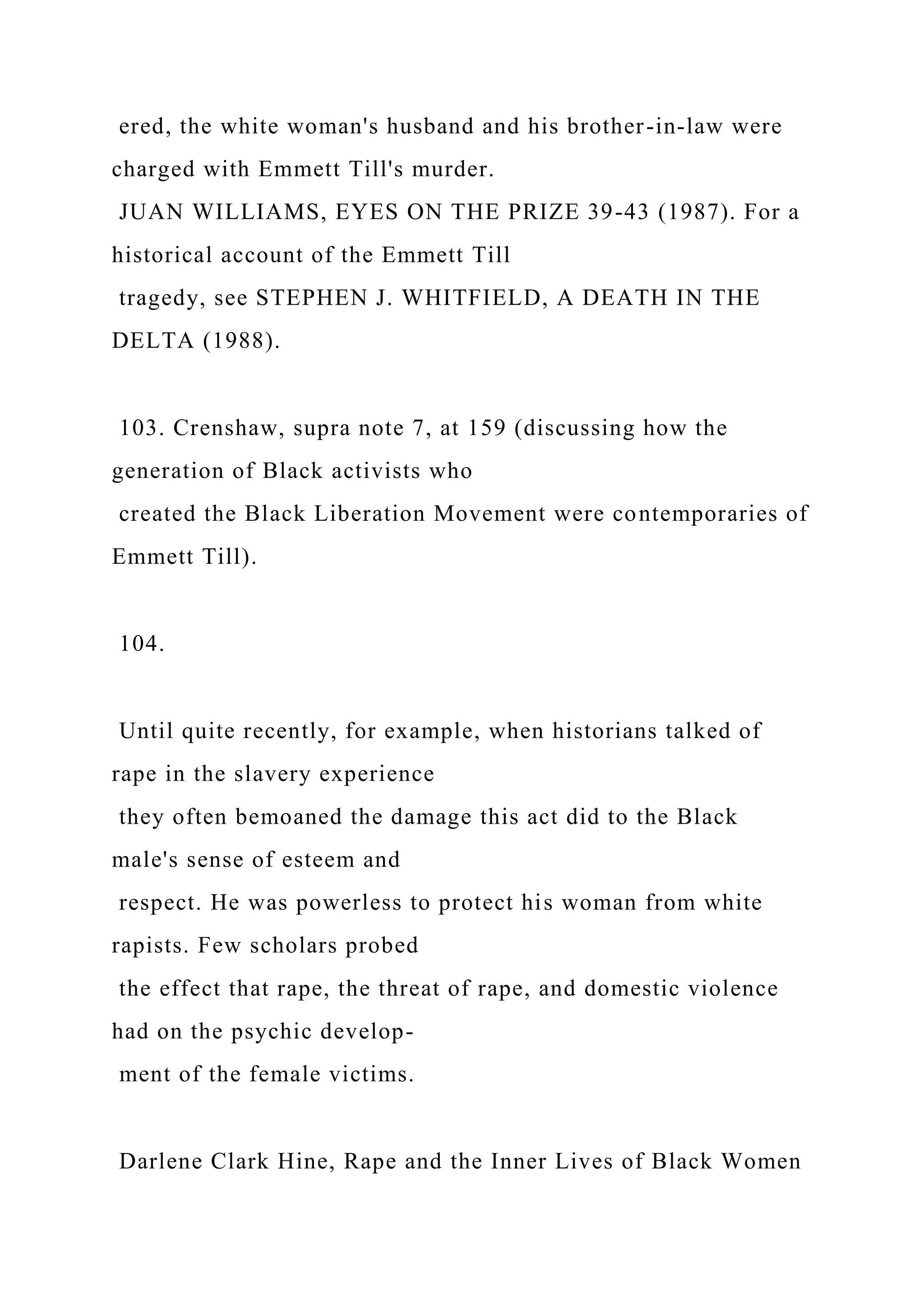ered, the white woman's husband and his brother-in-law were
charged with Emmett Till's murder.
JUAN WILLIAMS, EYES ON THE PRIZE 39-43 (1987). For a
historical account of the Emmett Till
tragedy, see STEPHEN J. WHITFIELD, A DEATH IN THE
DELTA (1988).
103. Crenshaw, supra note 7, at 159 (discussing how the
generation of Black activists who
created the Black Liberation Movement were contemporaries of
Emmett Till).
104.
Until quite recently, for example, when historians talked of
rape in the slavery experience
they often bemoaned the damage this act did to the Black
male's sense of esteem and
respect. He was powerless to protect his woman from white
rapists. Few scholars probed
the effect that rape, the threat of rape, and domestic violence
had on the psychic develop-
ment of the female victims.
Darlene Clark Hine, Rape and the Inner Lives of Black Women
 