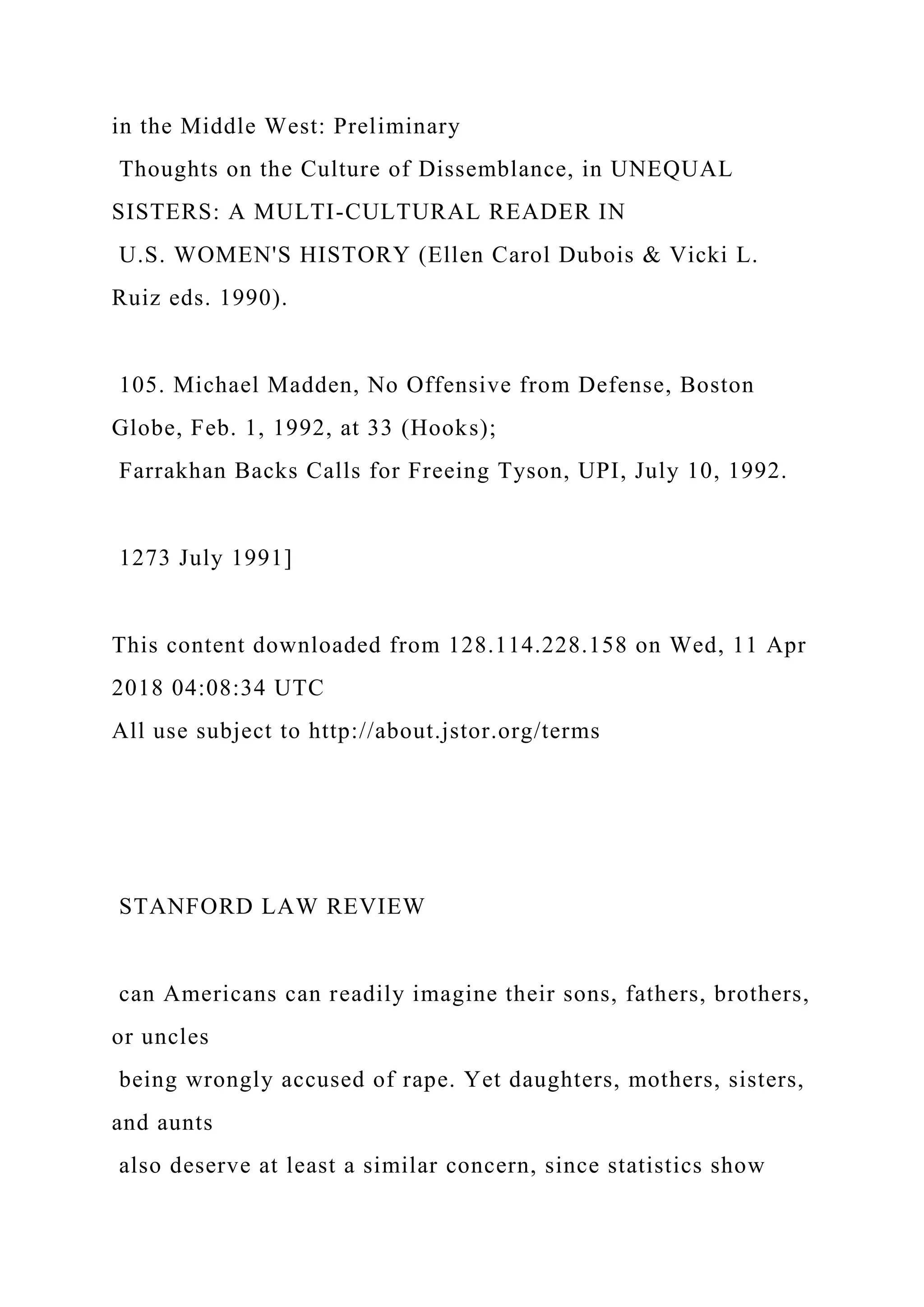 in the Middle West: Preliminary
Thoughts on the Culture of Dissemblance, in UNEQUAL
SISTERS: A MULTI-CULTURAL READER IN
U.S. WOMEN'S HISTORY (Ellen Carol Dubois & Vicki L.
Ruiz eds. 1990).
105. Michael Madden, No Offensive from Defense, Boston
Globe, Feb. 1, 1992, at 33 (Hooks);
Farrakhan Backs Calls for Freeing Tyson, UPI, July 10, 1992.
1273 July 1991]
This content downloaded from 128.114.228.158 on Wed, 11 Apr
2018 04:08:34 UTC
All use subject to http://about.jstor.org/terms
STANFORD LAW REVIEW
can Americans can readily imagine their sons, fathers, brothers,
or uncles
being wrongly accused of rape. Yet daughters, mothers, sisters,
and aunts
also deserve at least a similar concern, since statistics show
 