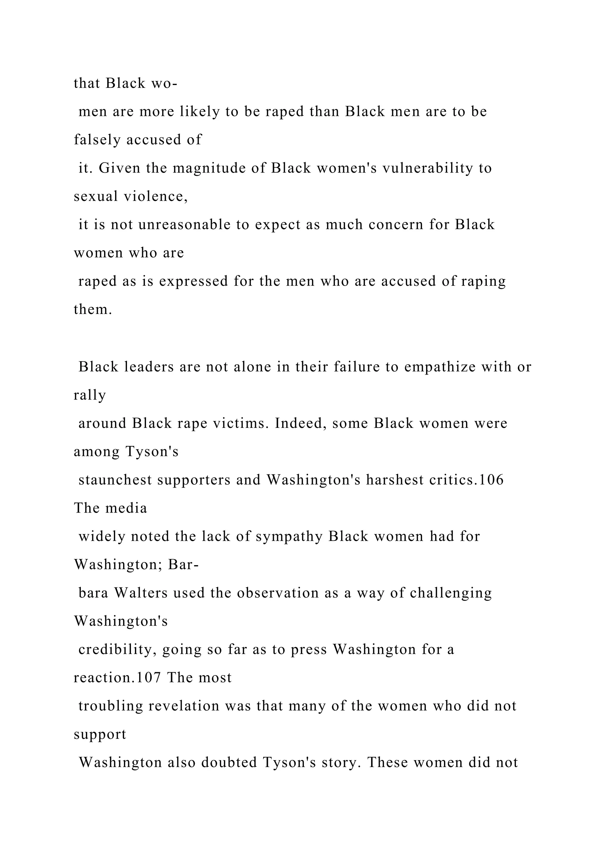 that Black wo-
men are more likely to be raped than Black men are to be
falsely accused of
it. Given the magnitude of Black women's vulnerability to
sexual violence,
it is not unreasonable to expect as much concern for Black
women who are
raped as is expressed for the men who are accused of raping
them.
Black leaders are not alone in their failure to empathize with or
rally
around Black rape victims. Indeed, some Black women were
among Tyson's
staunchest supporters and Washington's harshest critics.106
The media
widely noted the lack of sympathy Black women had for
Washington; Bar-
bara Walters used the observation as a way of challenging
Washington's
credibility, going so far as to press Washington for a
reaction.107 The most
troubling revelation was that many of the women who did not
support
Washington also doubted Tyson's story. These women did not
 