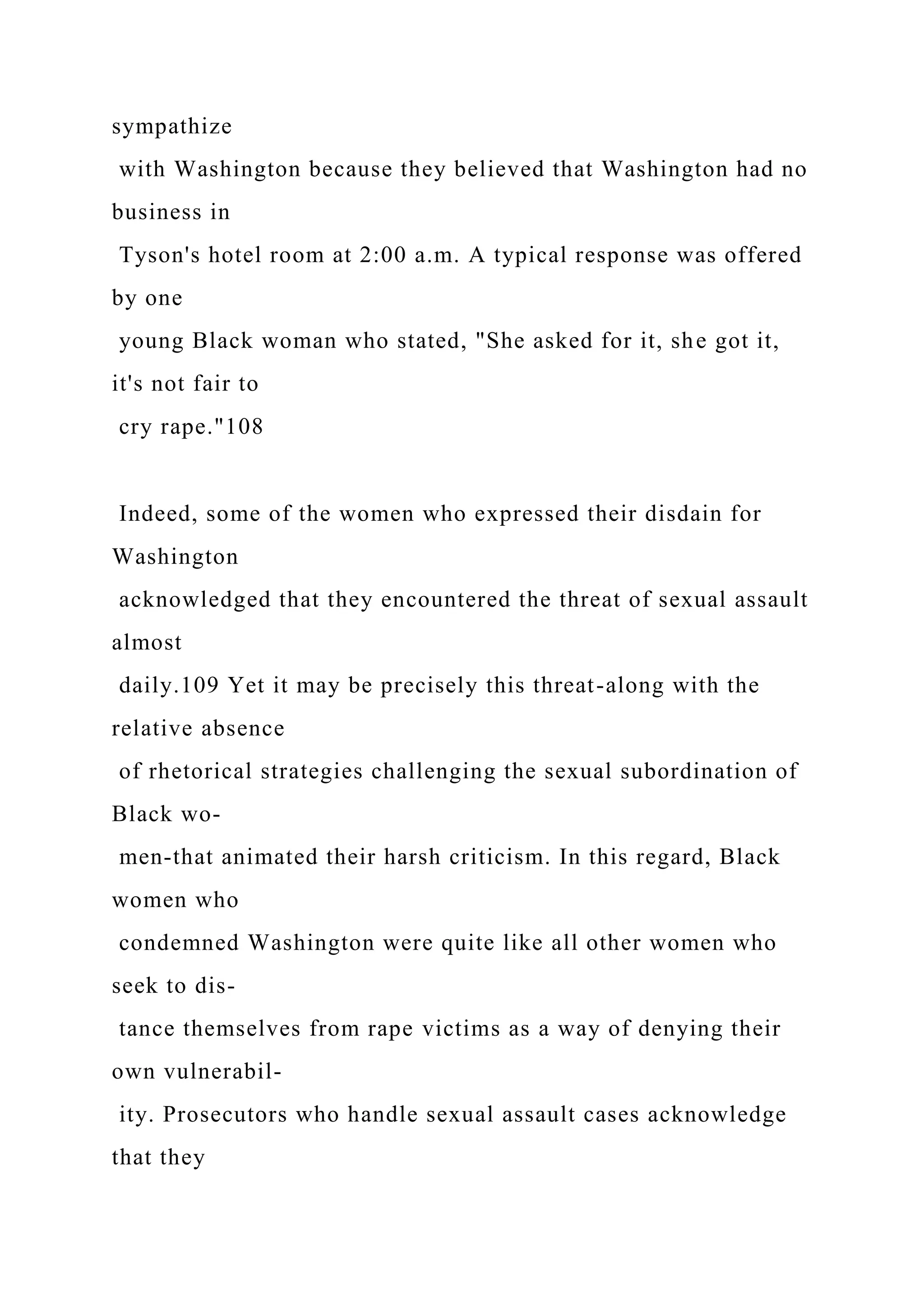 sympathize
with Washington because they believed that Washington had no
business in
Tyson's hotel room at 2:00 a.m. A typical response was offered
by one
young Black woman who stated, "She asked for it, she got it,
it's not fair to
cry rape."108
Indeed, some of the women who expressed their disdain for
Washington
acknowledged that they encountered the threat of sexual assault
almost
daily.109 Yet it may be precisely this threat-along with the
relative absence
of rhetorical strategies challenging the sexual subordination of
Black wo-
men-that animated their harsh criticism. In this regard, Black
women who
condemned Washington were quite like all other women who
seek to dis-
tance themselves from rape victims as a way of denying their
own vulnerabil-
ity. Prosecutors who handle sexual assault cases acknowledge
that they
 