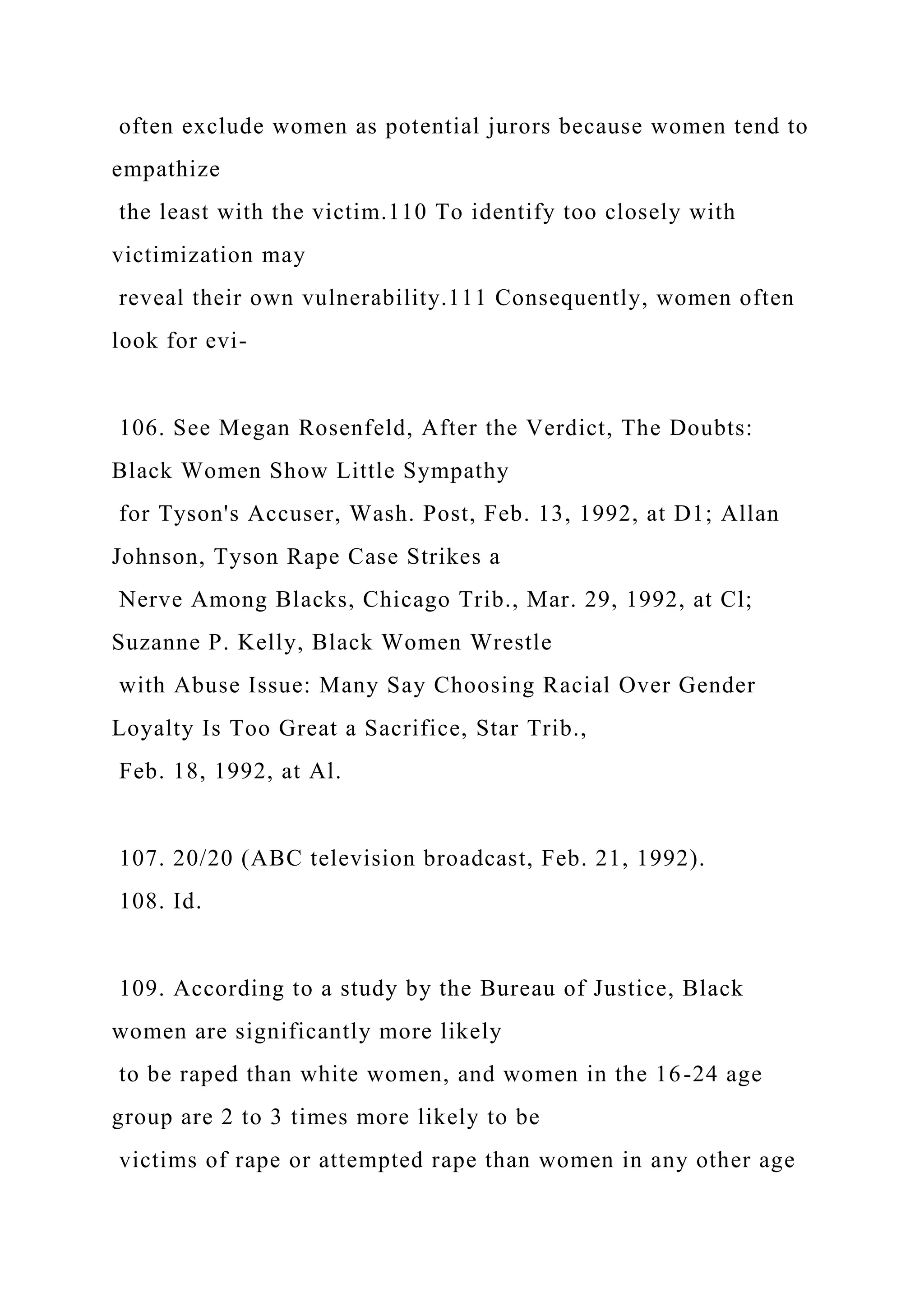often exclude women as potential jurors because women tend to
empathize
the least with the victim.110 To identify too closely with
victimization may
reveal their own vulnerability.111 Consequently, women often
look for evi-
106. See Megan Rosenfeld, After the Verdict, The Doubts:
Black Women Show Little Sympathy
for Tyson's Accuser, Wash. Post, Feb. 13, 1992, at D1; Allan
Johnson, Tyson Rape Case Strikes a
Nerve Among Blacks, Chicago Trib., Mar. 29, 1992, at Cl;
Suzanne P. Kelly, Black Women Wrestle
with Abuse Issue: Many Say Choosing Racial Over Gender
Loyalty Is Too Great a Sacrifice, Star Trib.,
Feb. 18, 1992, at Al.
107. 20/20 (ABC television broadcast, Feb. 21, 1992).
108. Id.
109. According to a study by the Bureau of Justice, Black
women are significantly more likely
to be raped than white women, and women in the 16-24 age
group are 2 to 3 times more likely to be
victims of rape or attempted rape than women in any other age
 