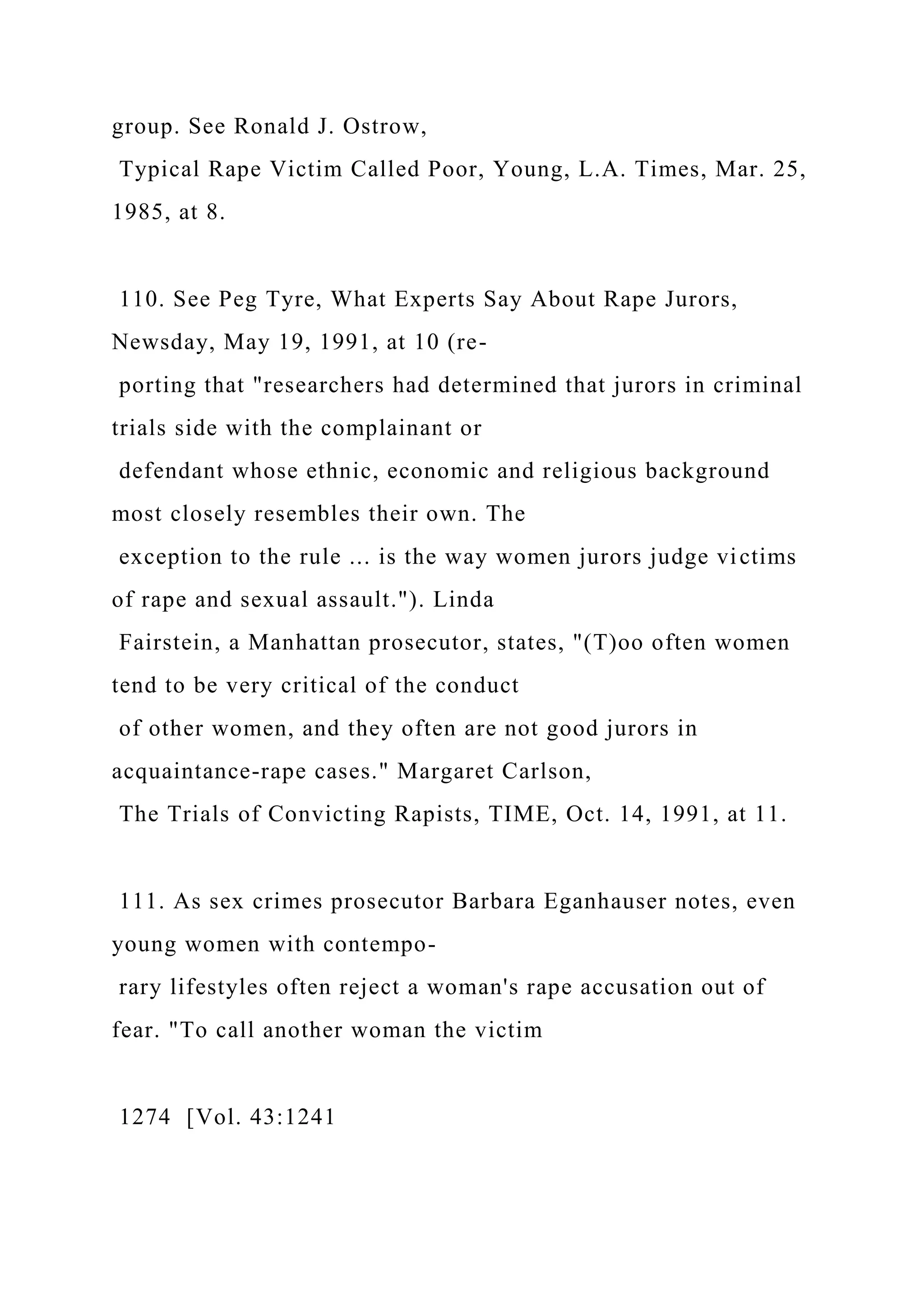 group. See Ronald J. Ostrow,
Typical Rape Victim Called Poor, Young, L.A. Times, Mar. 25,
1985, at 8.
110. See Peg Tyre, What Experts Say About Rape Jurors,
Newsday, May 19, 1991, at 10 (re-
porting that "researchers had determined that jurors in criminal
trials side with the complainant or
defendant whose ethnic, economic and religious background
most closely resembles their own. The
exception to the rule ... is the way women jurors judge victims
of rape and sexual assault."). Linda
Fairstein, a Manhattan prosecutor, states, "(T)oo often women
tend to be very critical of the conduct
of other women, and they often are not good jurors in
acquaintance-rape cases." Margaret Carlson,
The Trials of Convicting Rapists, TIME, Oct. 14, 1991, at 11.
111. As sex crimes prosecutor Barbara Eganhauser notes, even
young women with contempo-
rary lifestyles often reject a woman's rape accusation out of
fear. "To call another woman the victim
1274 [Vol. 43:1241
 