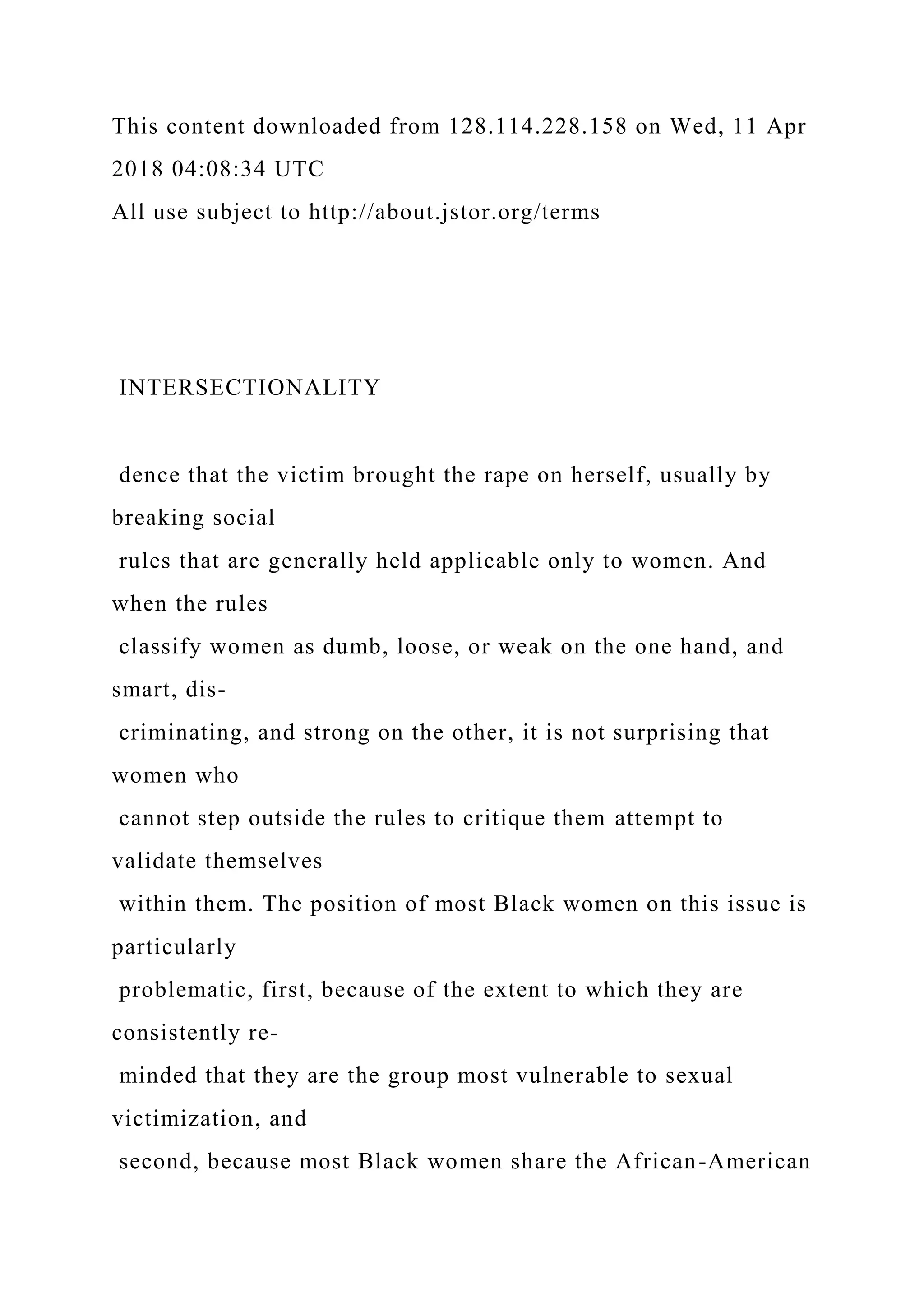 This content downloaded from 128.114.228.158 on Wed, 11 Apr
2018 04:08:34 UTC
All use subject to http://about.jstor.org/terms
INTERSECTIONALITY
dence that the victim brought the rape on herself, usually by
breaking social
rules that are generally held applicable only to women. And
when the rules
classify women as dumb, loose, or weak on the one hand, and
smart, dis-
criminating, and strong on the other, it is not surprising that
women who
cannot step outside the rules to critique them attempt to
validate themselves
within them. The position of most Black women on this issue is
particularly
problematic, first, because of the extent to which they are
consistently re-
minded that they are the group most vulnerable to sexual
victimization, and
second, because most Black women share the African-American
 