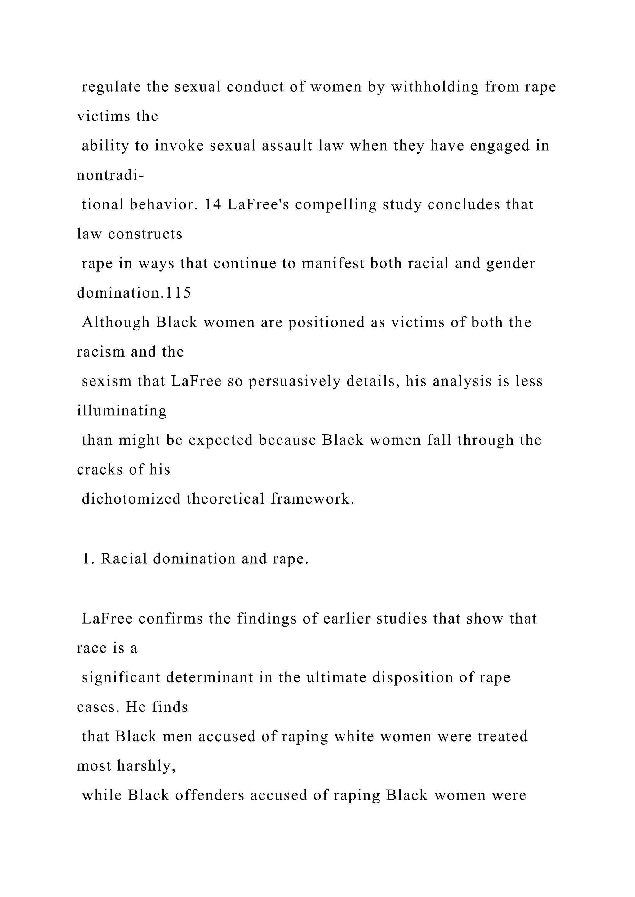 regulate the sexual conduct of women by withholding from rape
victims the
ability to invoke sexual assault law when they have engaged in
nontradi-
tional behavior. 14 LaFree's compelling study concludes that
law constructs
rape in ways that continue to manifest both racial and gender
domination.115
Although Black women are positioned as victims of both the
racism and the
sexism that LaFree so persuasively details, his analysis is less
illuminating
than might be expected because Black women fall through the
cracks of his
dichotomized theoretical framework.
1. Racial domination and rape.
LaFree confirms the findings of earlier studies that show that
race is a
significant determinant in the ultimate disposition of rape
cases. He finds
that Black men accused of raping white women were treated
most harshly,
while Black offenders accused of raping Black women were
 
