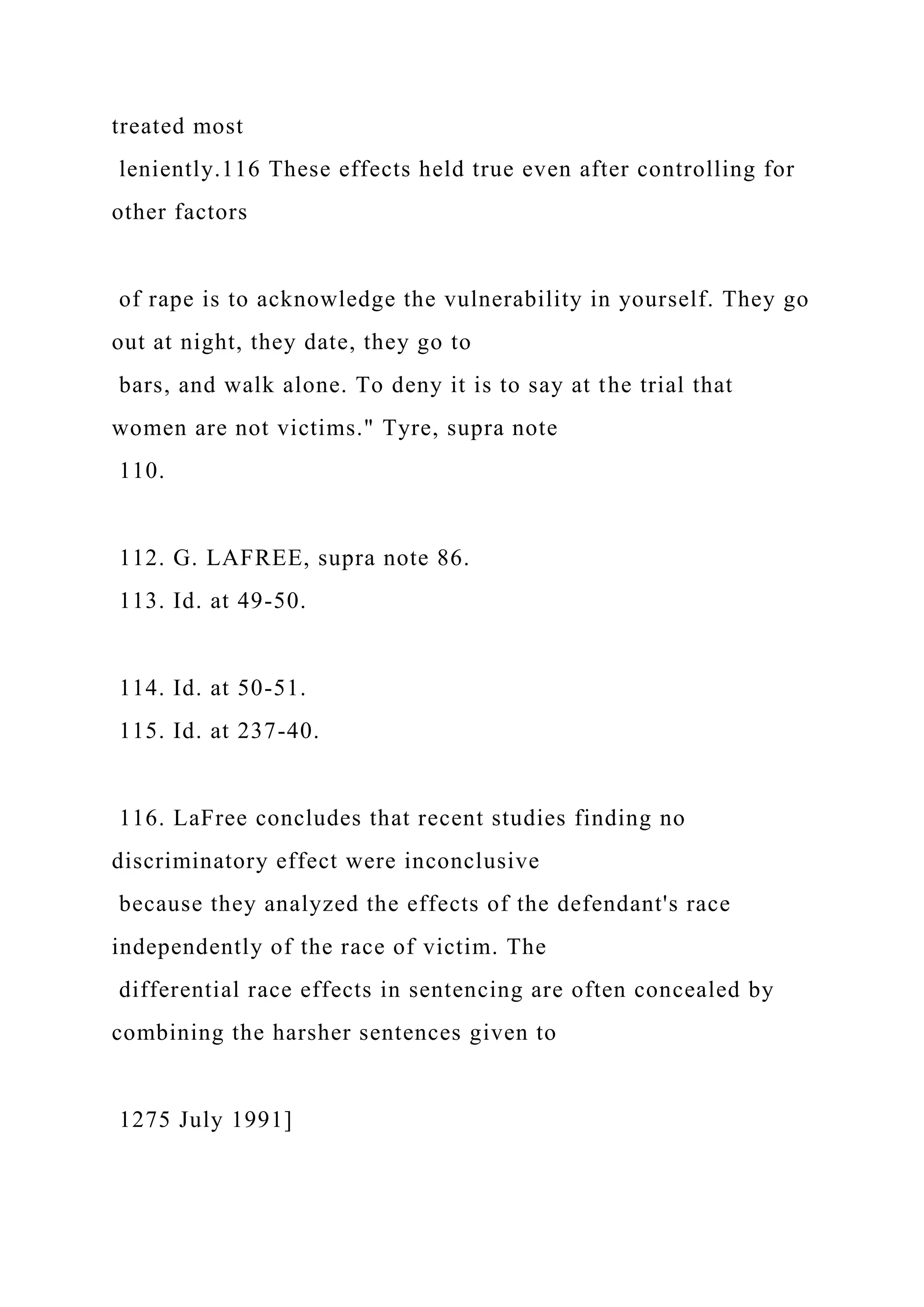 treated most
leniently.116 These effects held true even after controlling for
other factors
of rape is to acknowledge the vulnerability in yourself. They go
out at night, they date, they go to
bars, and walk alone. To deny it is to say at the trial that
women are not victims." Tyre, supra note
110.
112. G. LAFREE, supra note 86.
113. Id. at 49-50.
114. Id. at 50-51.
115. Id. at 237-40.
116. LaFree concludes that recent studies finding no
discriminatory effect were inconclusive
because they analyzed the effects of the defendant's race
independently of the race of victim. The
differential race effects in sentencing are often concealed by
combining the harsher sentences given to
1275 July 1991]
 