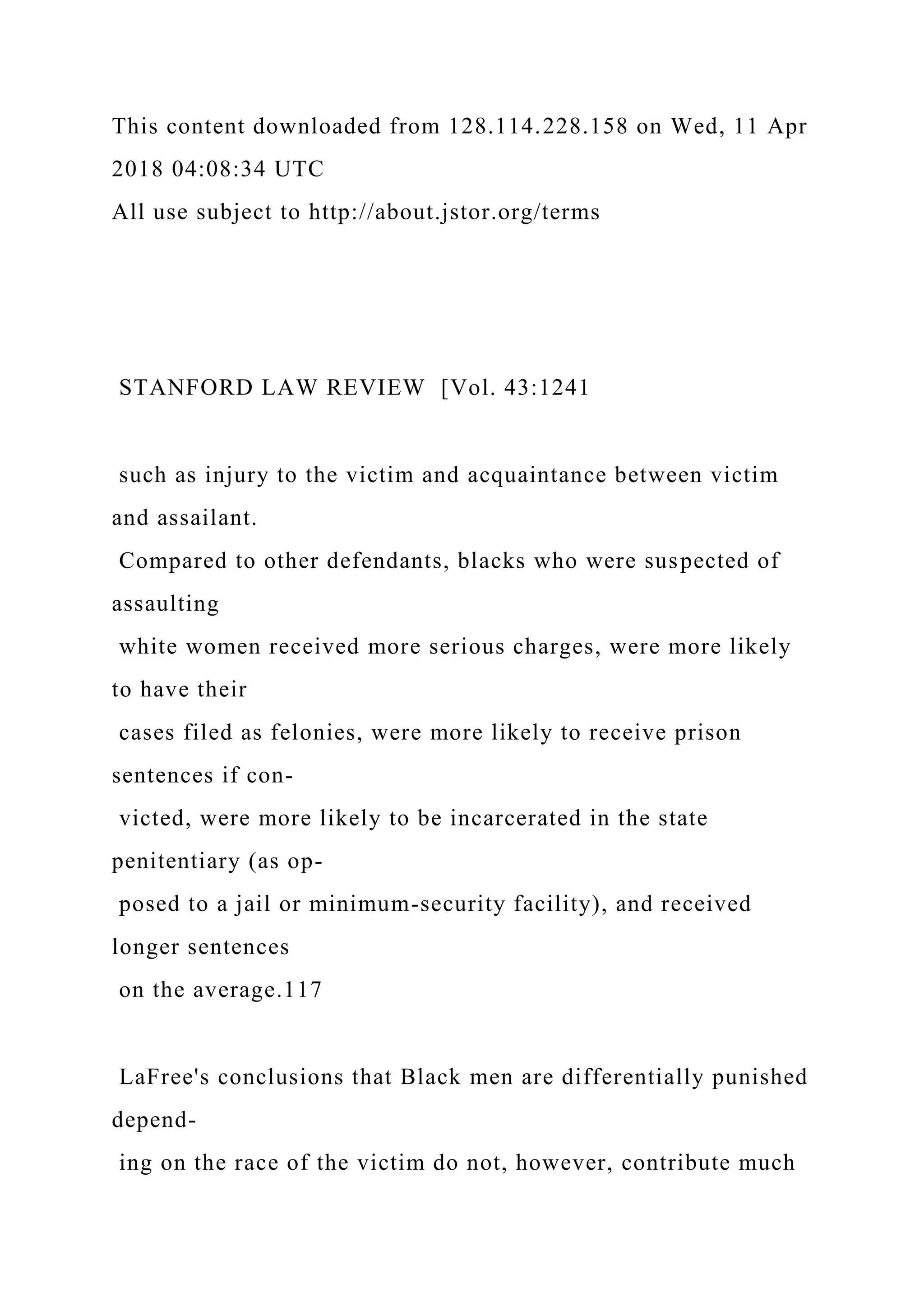 This content downloaded from 128.114.228.158 on Wed, 11 Apr
2018 04:08:34 UTC
All use subject to http://about.jstor.org/terms
STANFORD LAW REVIEW [Vol. 43:1241
such as injury to the victim and acquaintance between victim
and assailant.
Compared to other defendants, blacks who were suspected of
assaulting
white women received more serious charges, were more likely
to have their
cases filed as felonies, were more likely to receive prison
sentences if con-
victed, were more likely to be incarcerated in the state
penitentiary (as op-
posed to a jail or minimum-security facility), and received
longer sentences
on the average.117
LaFree's conclusions that Black men are differentially punished
depend-
ing on the race of the victim do not, however, contribute much
 