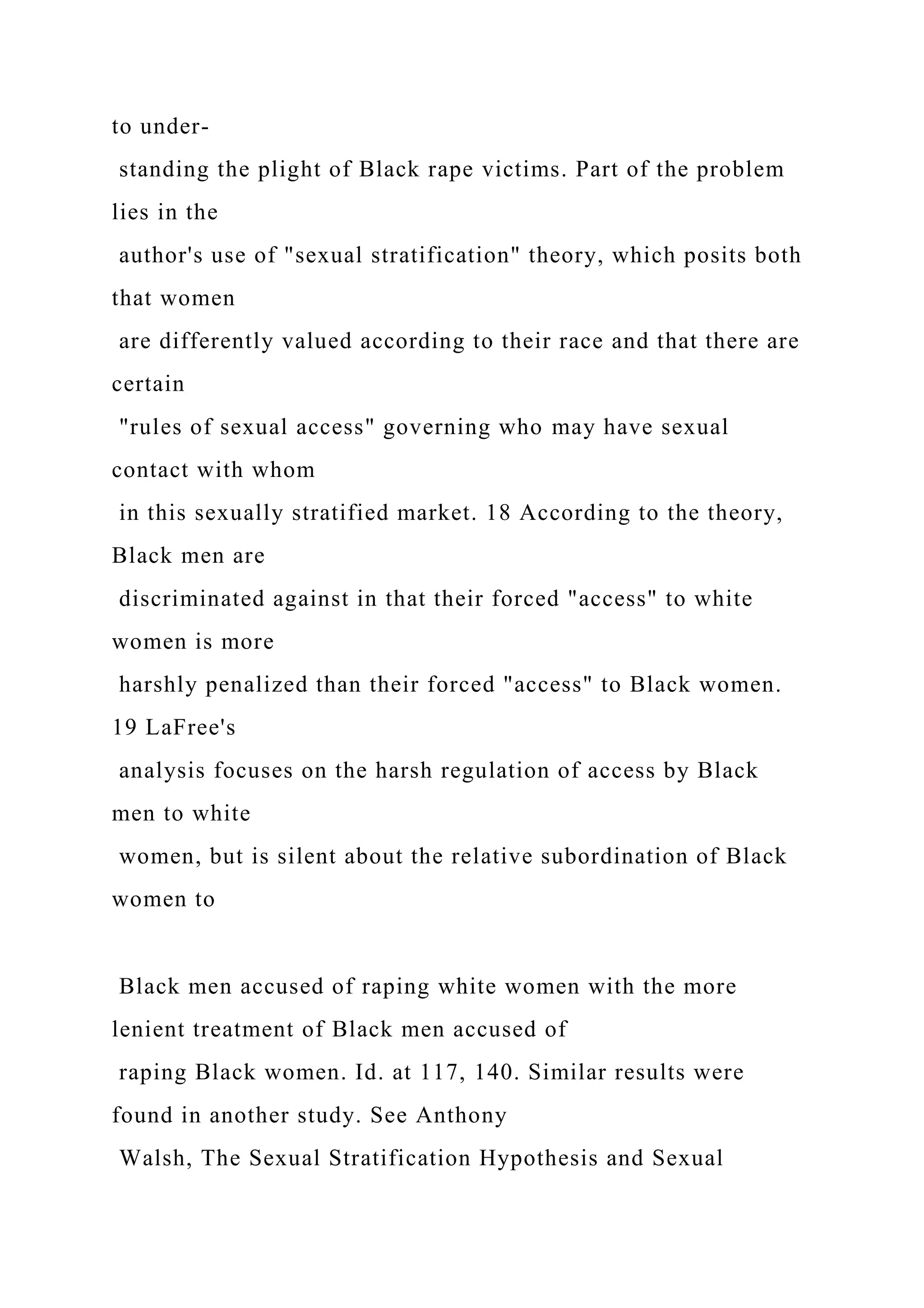 to under-
standing the plight of Black rape victims. Part of the problem
lies in the
author's use of "sexual stratification" theory, which posits both
that women
are differently valued according to their race and that there are
certain
"rules of sexual access" governing who may have sexual
contact with whom
in this sexually stratified market. 18 According to the theory,
Black men are
discriminated against in that their forced "access" to white
women is more
harshly penalized than their forced "access" to Black women.
19 LaFree's
analysis focuses on the harsh regulation of access by Black
men to white
women, but is silent about the relative subordination of Black
women to
Black men accused of raping white women with the more
lenient treatment of Black men accused of
raping Black women. Id. at 117, 140. Similar results were
found in another study. See Anthony
Walsh, The Sexual Stratification Hypothesis and Sexual
 