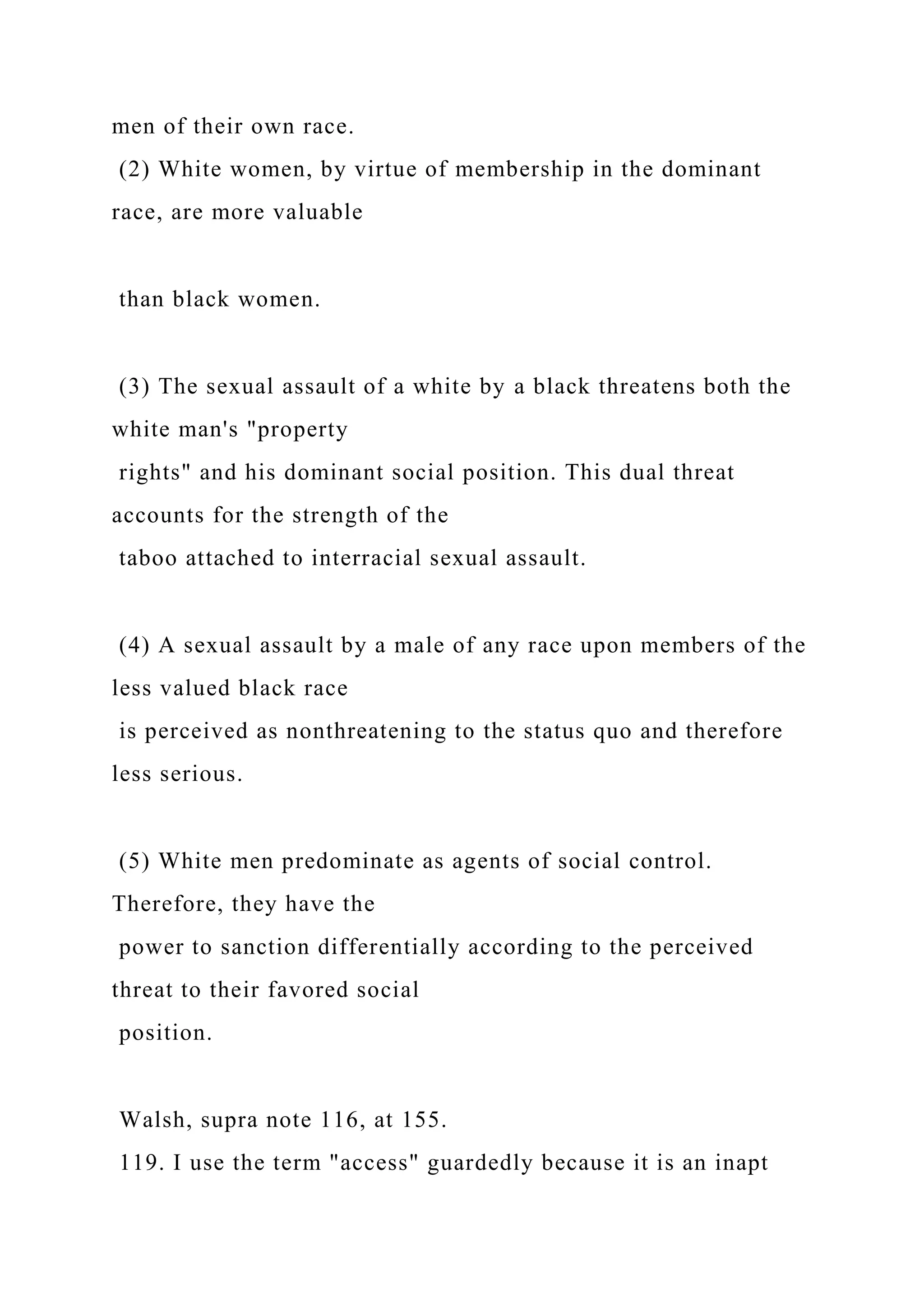 men of their own race.
(2) White women, by virtue of membership in the dominant
race, are more valuable
than black women.
(3) The sexual assault of a white by a black threatens both the
white man's "property
rights" and his dominant social position. This dual threat
accounts for the strength of the
taboo attached to interracial sexual assault.
(4) A sexual assault by a male of any race upon members of the
less valued black race
is perceived as nonthreatening to the status quo and therefore
less serious.
(5) White men predominate as agents of social control.
Therefore, they have the
power to sanction differentially according to the perceived
threat to their favored social
position.
Walsh, supra note 116, at 155.
119. I use the term "access" guardedly because it is an inapt
 