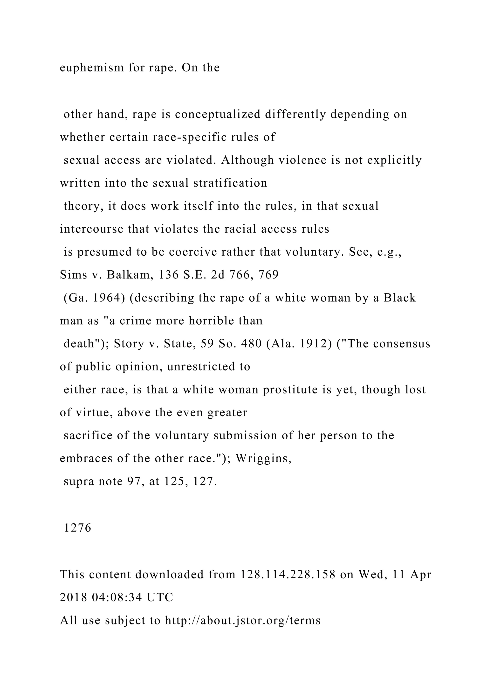 euphemism for rape. On the
other hand, rape is conceptualized differently depending on
whether certain race-specific rules of
sexual access are violated. Although violence is not explicitly
written into the sexual stratification
theory, it does work itself into the rules, in that sexual
intercourse that violates the racial access rules
is presumed to be coercive rather that voluntary. See, e.g.,
Sims v. Balkam, 136 S.E. 2d 766, 769
(Ga. 1964) (describing the rape of a white woman by a Black
man as "a crime more horrible than
death"); Story v. State, 59 So. 480 (Ala. 1912) ("The consensus
of public opinion, unrestricted to
either race, is that a white woman prostitute is yet, though lost
of virtue, above the even greater
sacrifice of the voluntary submission of her person to the
embraces of the other race."); Wriggins,
supra note 97, at 125, 127.
1276
This content downloaded from 128.114.228.158 on Wed, 11 Apr
2018 04:08:34 UTC
All use subject to http://about.jstor.org/terms
 
