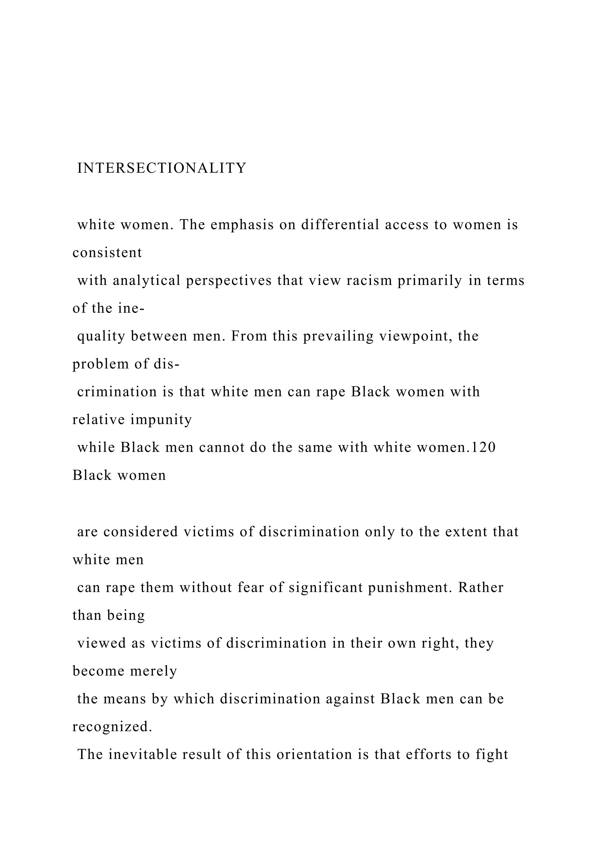 INTERSECTIONALITY
white women. The emphasis on differential access to women is
consistent
with analytical perspectives that view racism primarily in terms
of the ine-
quality between men. From this prevailing viewpoint, the
problem of dis-
crimination is that white men can rape Black women with
relative impunity
while Black men cannot do the same with white women.120
Black women
are considered victims of discrimination only to the extent that
white men
can rape them without fear of significant punishment. Rather
than being
viewed as victims of discrimination in their own right, they
become merely
the means by which discrimination against Black men can be
recognized.
The inevitable result of this orientation is that efforts to fight
 