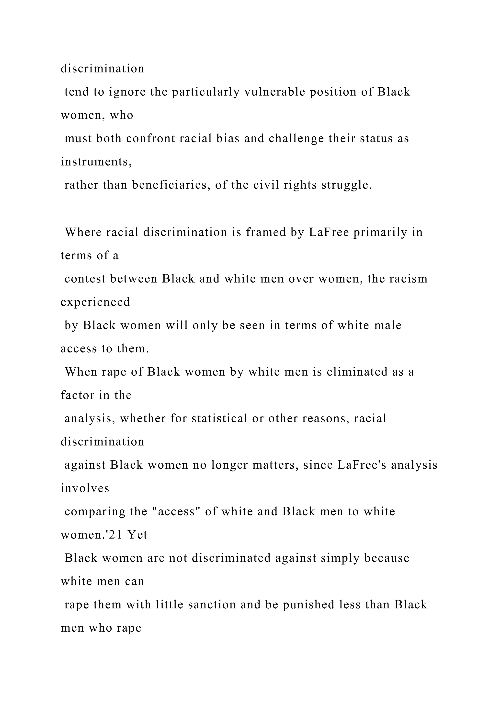 discrimination
tend to ignore the particularly vulnerable position of Black
women, who
must both confront racial bias and challenge their status as
instruments,
rather than beneficiaries, of the civil rights struggle.
Where racial discrimination is framed by LaFree primarily in
terms of a
contest between Black and white men over women, the racism
experienced
by Black women will only be seen in terms of white male
access to them.
When rape of Black women by white men is eliminated as a
factor in the
analysis, whether for statistical or other reasons, racial
discrimination
against Black women no longer matters, since LaFree's analysis
involves
comparing the "access" of white and Black men to white
women.'21 Yet
Black women are not discriminated against simply because
white men can
rape them with little sanction and be punished less than Black
men who rape
 