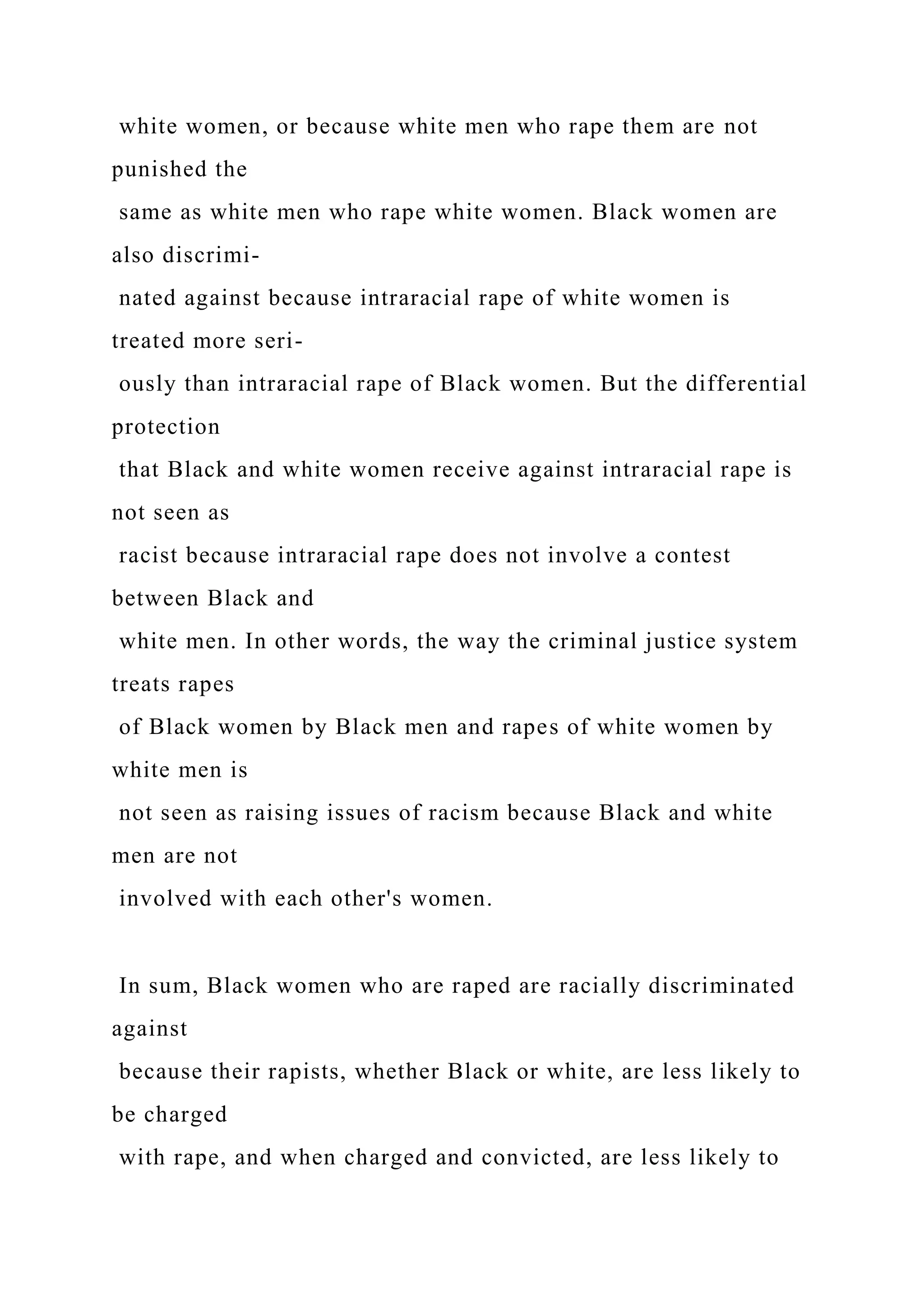 white women, or because white men who rape them are not
punished the
same as white men who rape white women. Black women are
also discrimi-
nated against because intraracial rape of white women is
treated more seri-
ously than intraracial rape of Black women. But the differential
protection
that Black and white women receive against intraracial rape is
not seen as
racist because intraracial rape does not involve a contest
between Black and
white men. In other words, the way the criminal justice system
treats rapes
of Black women by Black men and rapes of white women by
white men is
not seen as raising issues of racism because Black and white
men are not
involved with each other's women.
In sum, Black women who are raped are racially discriminated
against
because their rapists, whether Black or white, are less likely to
be charged
with rape, and when charged and convicted, are less likely to
 