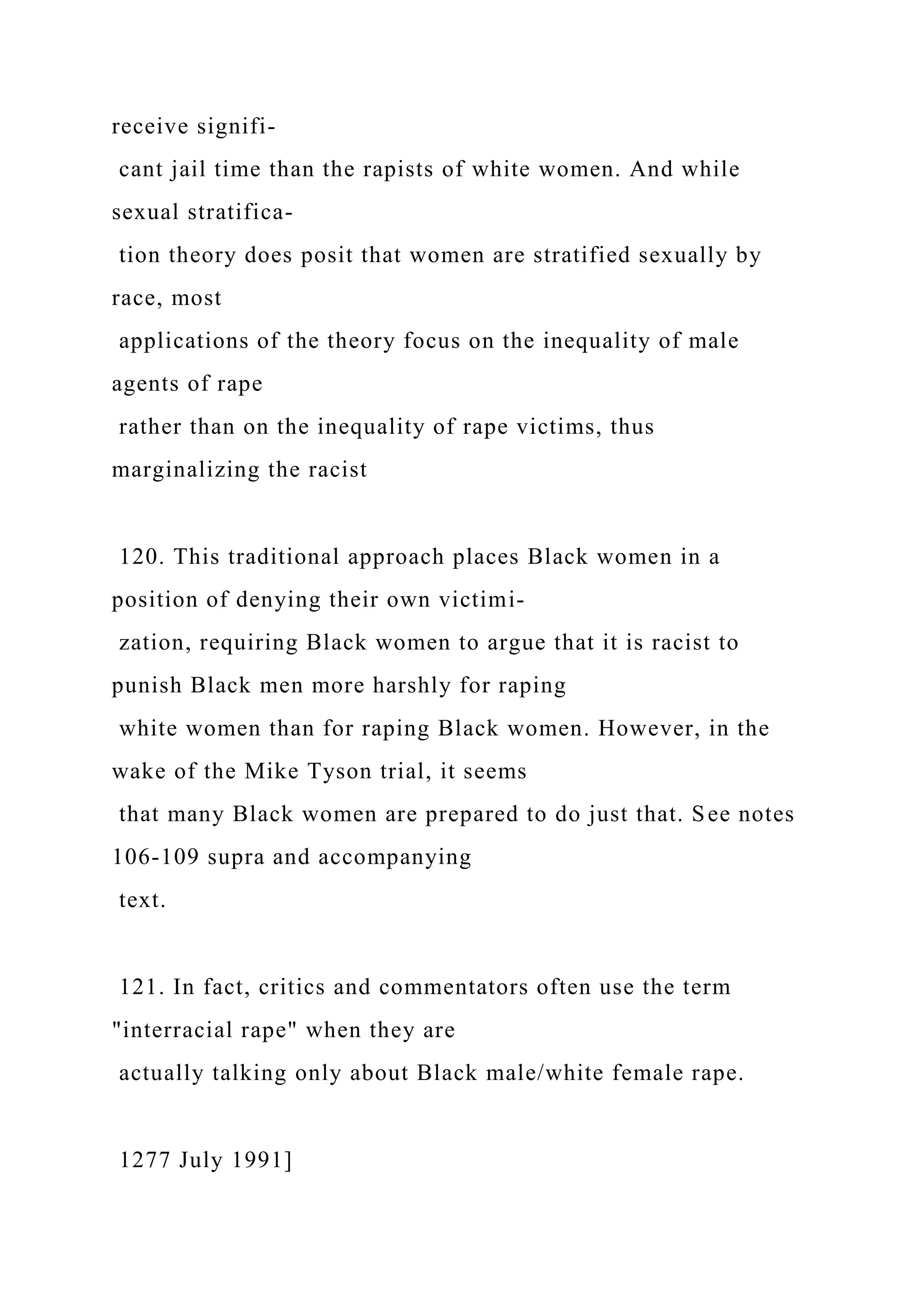 receive signifi-
cant jail time than the rapists of white women. And while
sexual stratifica-
tion theory does posit that women are stratified sexually by
race, most
applications of the theory focus on the inequality of male
agents of rape
rather than on the inequality of rape victims, thus
marginalizing the racist
120. This traditional approach places Black women in a
position of denying their own victimi-
zation, requiring Black women to argue that it is racist to
punish Black men more harshly for raping
white women than for raping Black women. However, in the
wake of the Mike Tyson trial, it seems
that many Black women are prepared to do just that. See notes
106-109 supra and accompanying
text.
121. In fact, critics and commentators often use the term
"interracial rape" when they are
actually talking only about Black male/white female rape.
1277 July 1991]
 