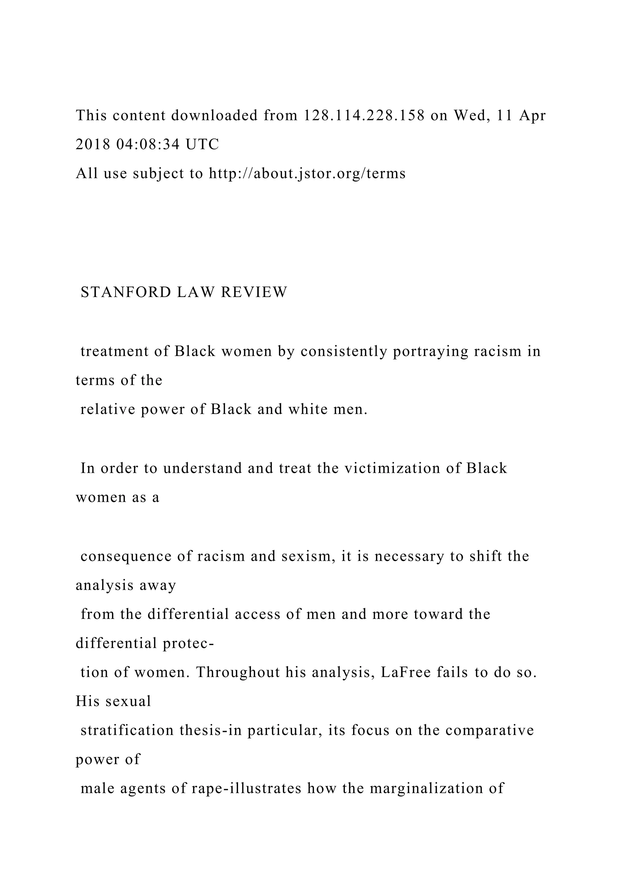 This content downloaded from 128.114.228.158 on Wed, 11 Apr
2018 04:08:34 UTC
All use subject to http://about.jstor.org/terms
STANFORD LAW REVIEW
treatment of Black women by consistently portraying racism in
terms of the
relative power of Black and white men.
In order to understand and treat the victimization of Black
women as a
consequence of racism and sexism, it is necessary to shift the
analysis away
from the differential access of men and more toward the
differential protec-
tion of women. Throughout his analysis, LaFree fails to do so.
His sexual
stratification thesis-in particular, its focus on the comparative
power of
male agents of rape-illustrates how the marginalization of
 