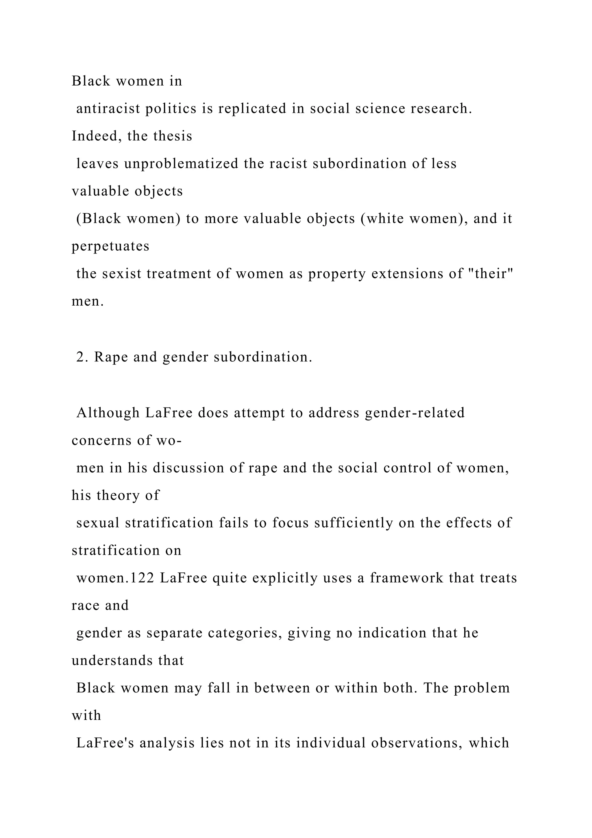 Black women in
antiracist politics is replicated in social science research.
Indeed, the thesis
leaves unproblematized the racist subordination of less
valuable objects
(Black women) to more valuable objects (white women), and it
perpetuates
the sexist treatment of women as property extensions of "their"
men.
2. Rape and gender subordination.
Although LaFree does attempt to address gender-related
concerns of wo-
men in his discussion of rape and the social control of women,
his theory of
sexual stratification fails to focus sufficiently on the effects of
stratification on
women.122 LaFree quite explicitly uses a framework that treats
race and
gender as separate categories, giving no indication that he
understands that
Black women may fall in between or within both. The problem
with
LaFree's analysis lies not in its individual observations, which
 