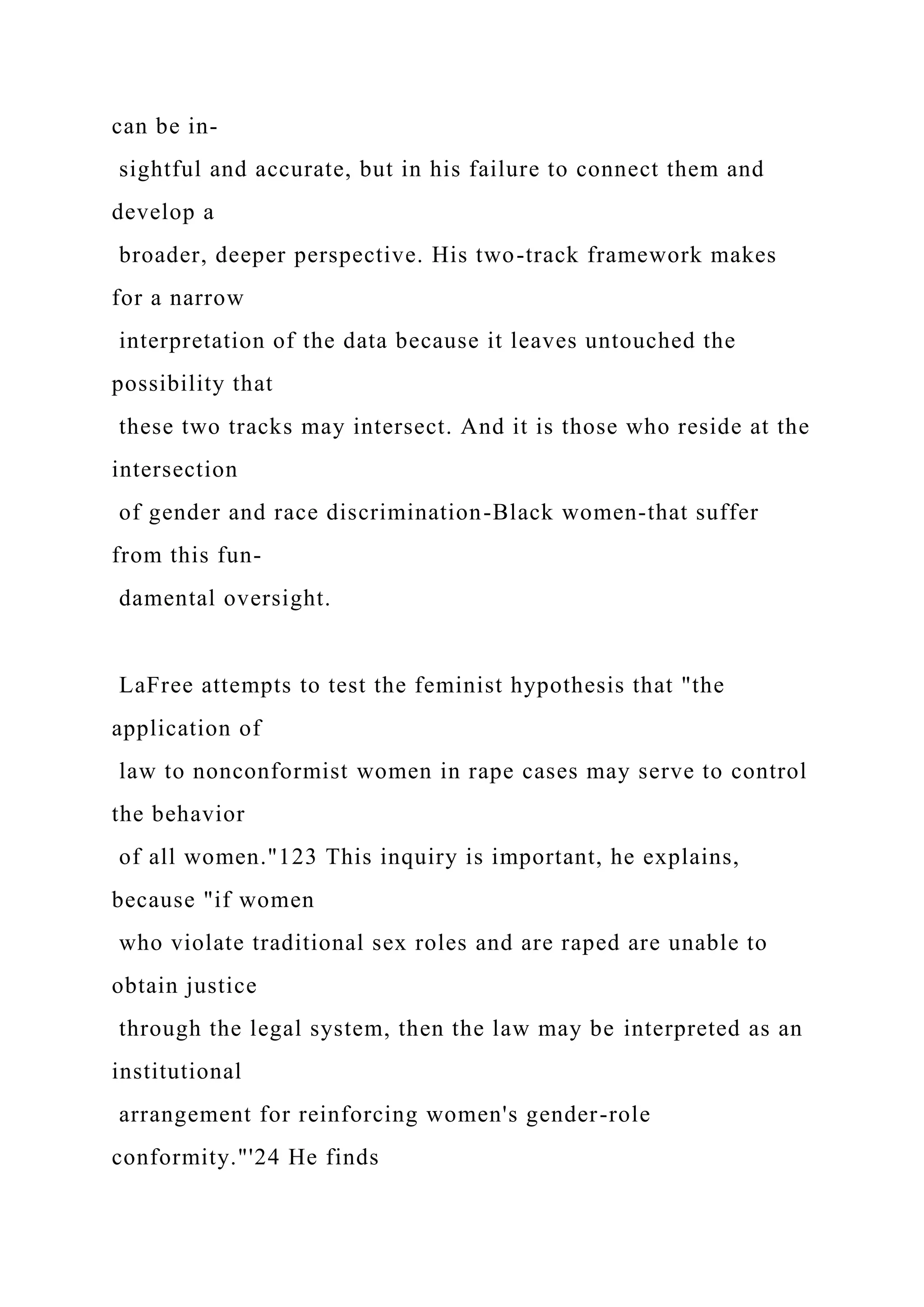 can be in-
sightful and accurate, but in his failure to connect them and
develop a
broader, deeper perspective. His two-track framework makes
for a narrow
interpretation of the data because it leaves untouched the
possibility that
these two tracks may intersect. And it is those who reside at the
intersection
of gender and race discrimination-Black women-that suffer
from this fun-
damental oversight.
LaFree attempts to test the feminist hypothesis that "the
application of
law to nonconformist women in rape cases may serve to control
the behavior
of all women."123 This inquiry is important, he explains,
because "if women
who violate traditional sex roles and are raped are unable to
obtain justice
through the legal system, then the law may be interpreted as an
institutional
arrangement for reinforcing women's gender-role
conformity."'24 He finds
 