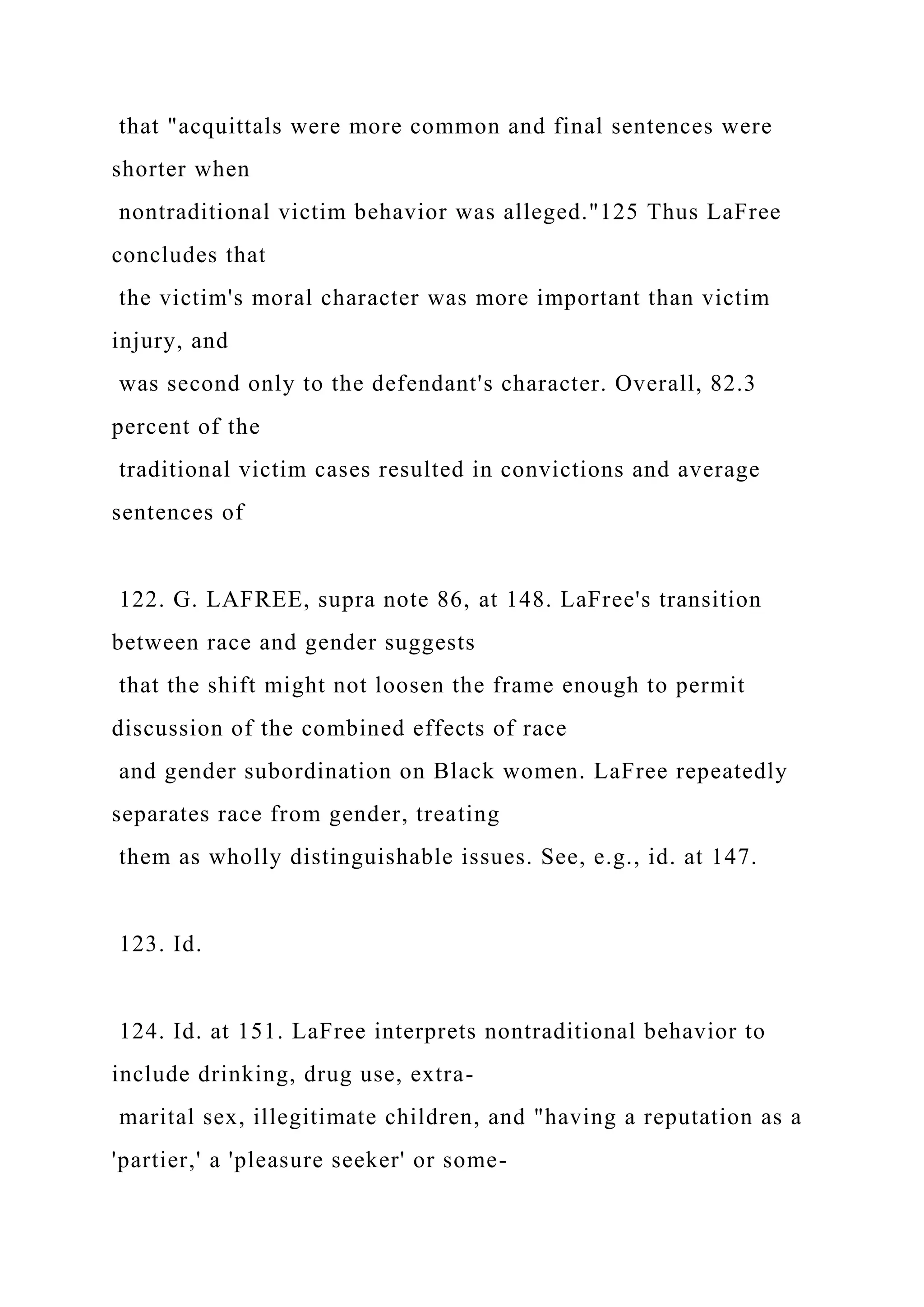 that "acquittals were more common and final sentences were
shorter when
nontraditional victim behavior was alleged."125 Thus LaFree
concludes that
the victim's moral character was more important than victim
injury, and
was second only to the defendant's character. Overall, 82.3
percent of the
traditional victim cases resulted in convictions and average
sentences of
122. G. LAFREE, supra note 86, at 148. LaFree's transition
between race and gender suggests
that the shift might not loosen the frame enough to permit
discussion of the combined effects of race
and gender subordination on Black women. LaFree repeatedly
separates race from gender, treating
them as wholly distinguishable issues. See, e.g., id. at 147.
123. Id.
124. Id. at 151. LaFree interprets nontraditional behavior to
include drinking, drug use, extra-
marital sex, illegitimate children, and "having a reputation as a
'partier,' a 'pleasure seeker' or some-
 