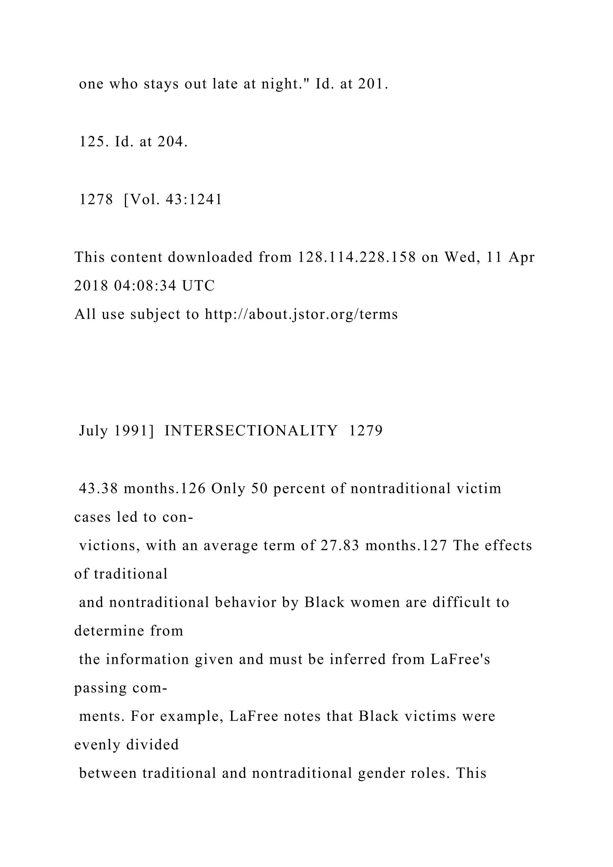 one who stays out late at night." Id. at 201.
125. Id. at 204.
1278 [Vol. 43:1241
This content downloaded from 128.114.228.158 on Wed, 11 Apr
2018 04:08:34 UTC
All use subject to http://about.jstor.org/terms
July 1991] INTERSECTIONALITY 1279
43.38 months.126 Only 50 percent of nontraditional victim
cases led to con-
victions, with an average term of 27.83 months.127 The effects
of traditional
and nontraditional behavior by Black women are difficult to
determine from
the information given and must be inferred from LaFree's
passing com-
ments. For example, LaFree notes that Black victims were
evenly divided
between traditional and nontraditional gender roles. This
 