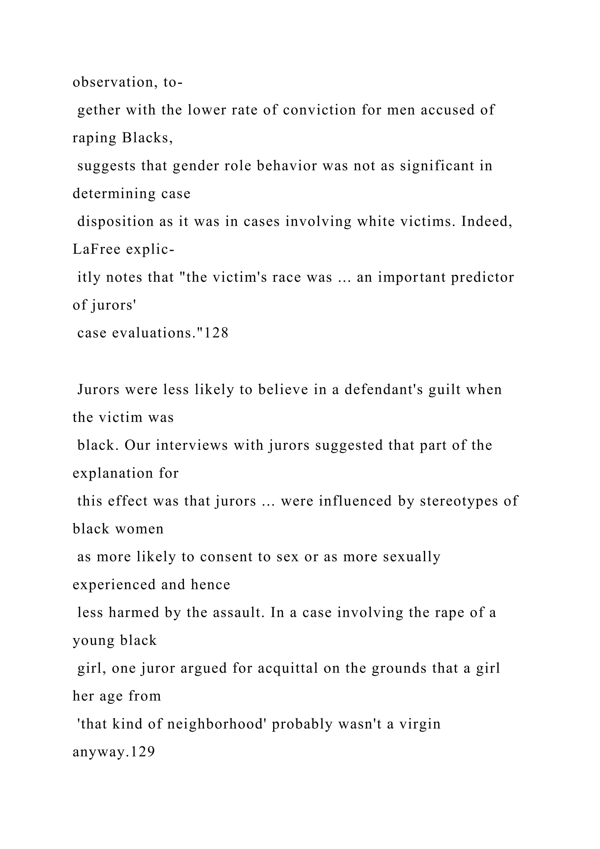observation, to-
gether with the lower rate of conviction for men accused of
raping Blacks,
suggests that gender role behavior was not as significant in
determining case
disposition as it was in cases involving white victims. Indeed,
LaFree explic-
itly notes that "the victim's race was ... an important predictor
of jurors'
case evaluations."128
Jurors were less likely to believe in a defendant's guilt when
the victim was
black. Our interviews with jurors suggested that part of the
explanation for
this effect was that jurors ... were influenced by stereotypes of
black women
as more likely to consent to sex or as more sexually
experienced and hence
less harmed by the assault. In a case involving the rape of a
young black
girl, one juror argued for acquittal on the grounds that a girl
her age from
'that kind of neighborhood' probably wasn't a virgin
anyway.129
 