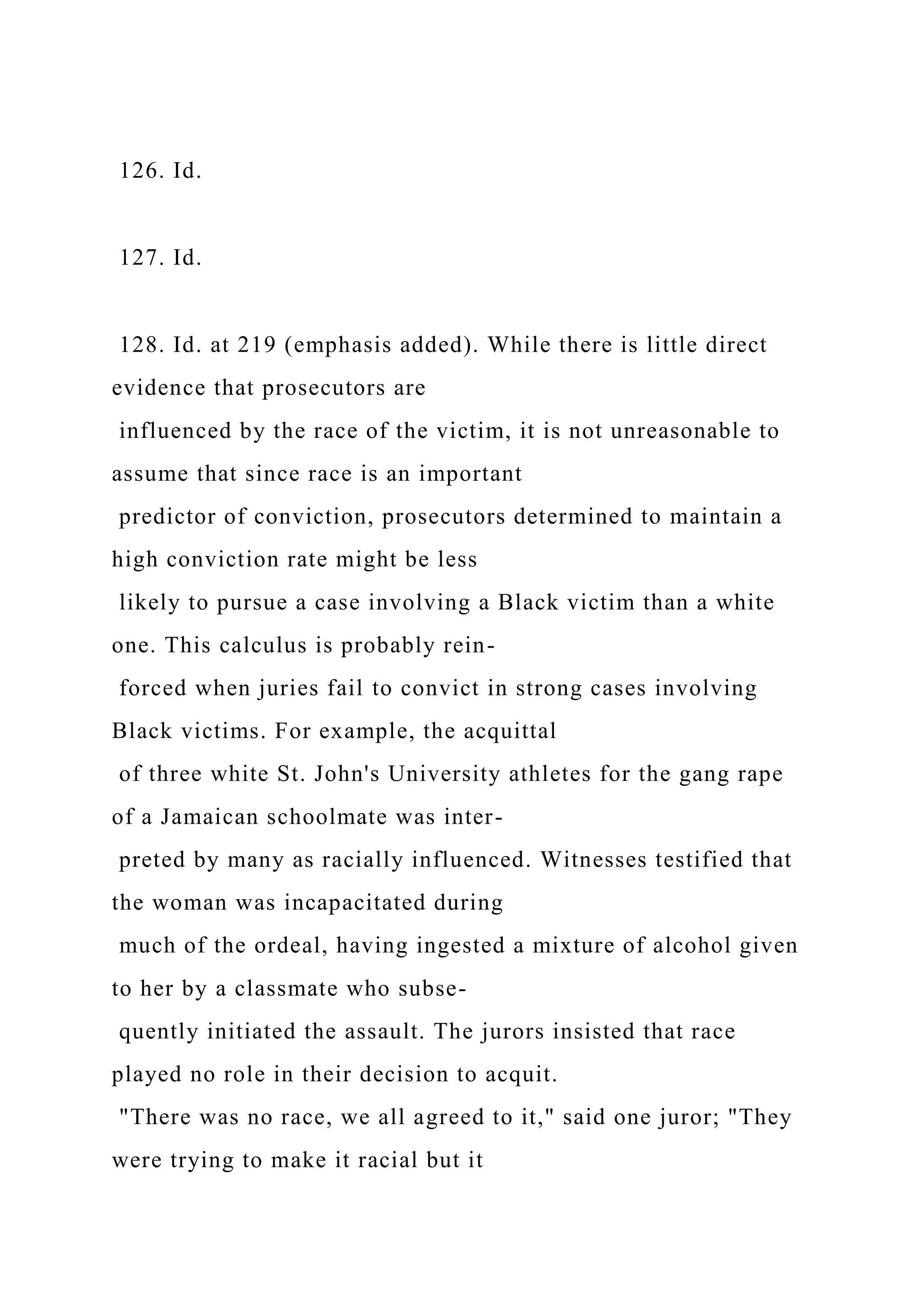 126. Id.
127. Id.
128. Id. at 219 (emphasis added). While there is little direct
evidence that prosecutors are
influenced by the race of the victim, it is not unreasonable to
assume that since race is an important
predictor of conviction, prosecutors determined to maintain a
high conviction rate might be less
likely to pursue a case involving a Black victim than a white
one. This calculus is probably rein-
forced when juries fail to convict in strong cases involving
Black victims. For example, the acquittal
of three white St. John's University athletes for the gang rape
of a Jamaican schoolmate was inter-
preted by many as racially influenced. Witnesses testified that
the woman was incapacitated during
much of the ordeal, having ingested a mixture of alcohol given
to her by a classmate who subse-
quently initiated the assault. The jurors insisted that race
played no role in their decision to acquit.
"There was no race, we all agreed to it," said one juror; "They
were trying to make it racial but it
 