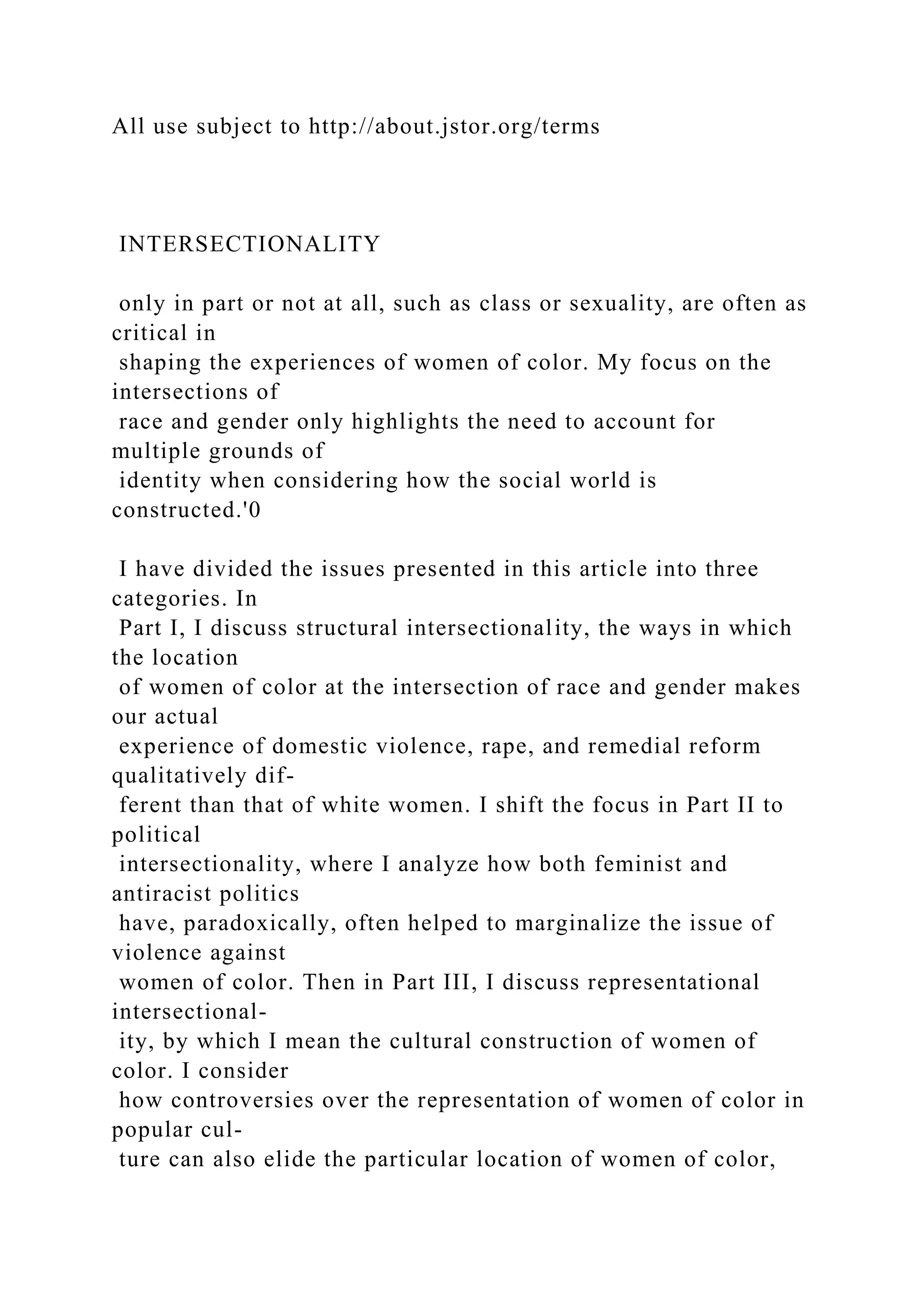 All use subject to http://about.jstor.org/terms
INTERSECTIONALITY
only in part or not at all, such as class or sexuality, are often as
critical in
shaping the experiences of women of color. My focus on the
intersections of
race and gender only highlights the need to account for
multiple grounds of
identity when considering how the social world is
constructed.'0
I have divided the issues presented in this article into three
categories. In
Part I, I discuss structural intersectionality, the ways in which
the location
of women of color at the intersection of race and gender makes
our actual
experience of domestic violence, rape, and remedial reform
qualitatively dif-
ferent than that of white women. I shift the focus in Part II to
political
intersectionality, where I analyze how both feminist and
antiracist politics
have, paradoxically, often helped to marginalize the issue of
violence against
women of color. Then in Part III, I discuss representational
intersectional-
ity, by which I mean the cultural construction of women of
color. I consider
how controversies over the representation of women of color in
popular cul-
ture can also elide the particular location of women of color,
 