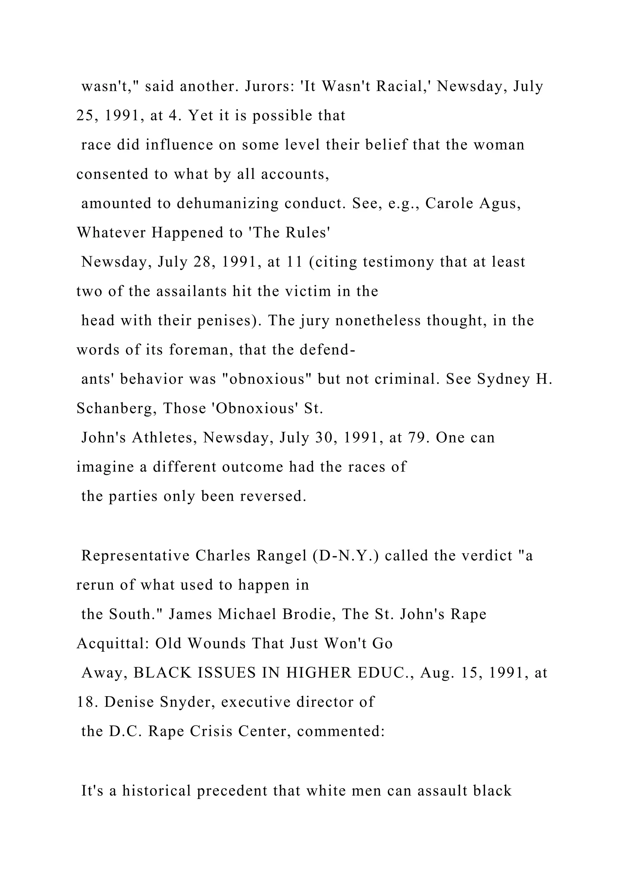 wasn't," said another. Jurors: 'It Wasn't Racial,' Newsday, July
25, 1991, at 4. Yet it is possible that
race did influence on some level their belief that the woman
consented to what by all accounts,
amounted to dehumanizing conduct. See, e.g., Carole Agus,
Whatever Happened to 'The Rules'
Newsday, July 28, 1991, at 11 (citing testimony that at least
two of the assailants hit the victim in the
head with their penises). The jury nonetheless thought, in the
words of its foreman, that the defend-
ants' behavior was "obnoxious" but not criminal. See Sydney H.
Schanberg, Those 'Obnoxious' St.
John's Athletes, Newsday, July 30, 1991, at 79. One can
imagine a different outcome had the races of
the parties only been reversed.
Representative Charles Rangel (D-N.Y.) called the verdict "a
rerun of what used to happen in
the South." James Michael Brodie, The St. John's Rape
Acquittal: Old Wounds That Just Won't Go
Away, BLACK ISSUES IN HIGHER EDUC., Aug. 15, 1991, at
18. Denise Snyder, executive director of
the D.C. Rape Crisis Center, commented:
It's a historical precedent that white men can assault black
 