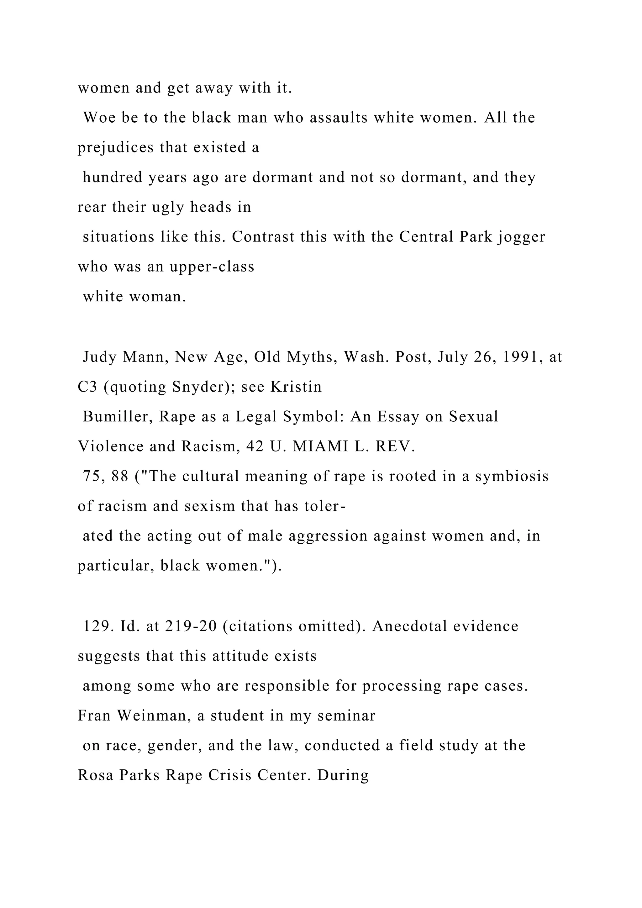 women and get away with it.
Woe be to the black man who assaults white women. All the
prejudices that existed a
hundred years ago are dormant and not so dormant, and they
rear their ugly heads in
situations like this. Contrast this with the Central Park jogger
who was an upper-class
white woman.
Judy Mann, New Age, Old Myths, Wash. Post, July 26, 1991, at
C3 (quoting Snyder); see Kristin
Bumiller, Rape as a Legal Symbol: An Essay on Sexual
Violence and Racism, 42 U. MIAMI L. REV.
75, 88 ("The cultural meaning of rape is rooted in a symbiosis
of racism and sexism that has toler-
ated the acting out of male aggression against women and, in
particular, black women.").
129. Id. at 219-20 (citations omitted). Anecdotal evidence
suggests that this attitude exists
among some who are responsible for processing rape cases.
Fran Weinman, a student in my seminar
on race, gender, and the law, conducted a field study at the
Rosa Parks Rape Crisis Center. During
 