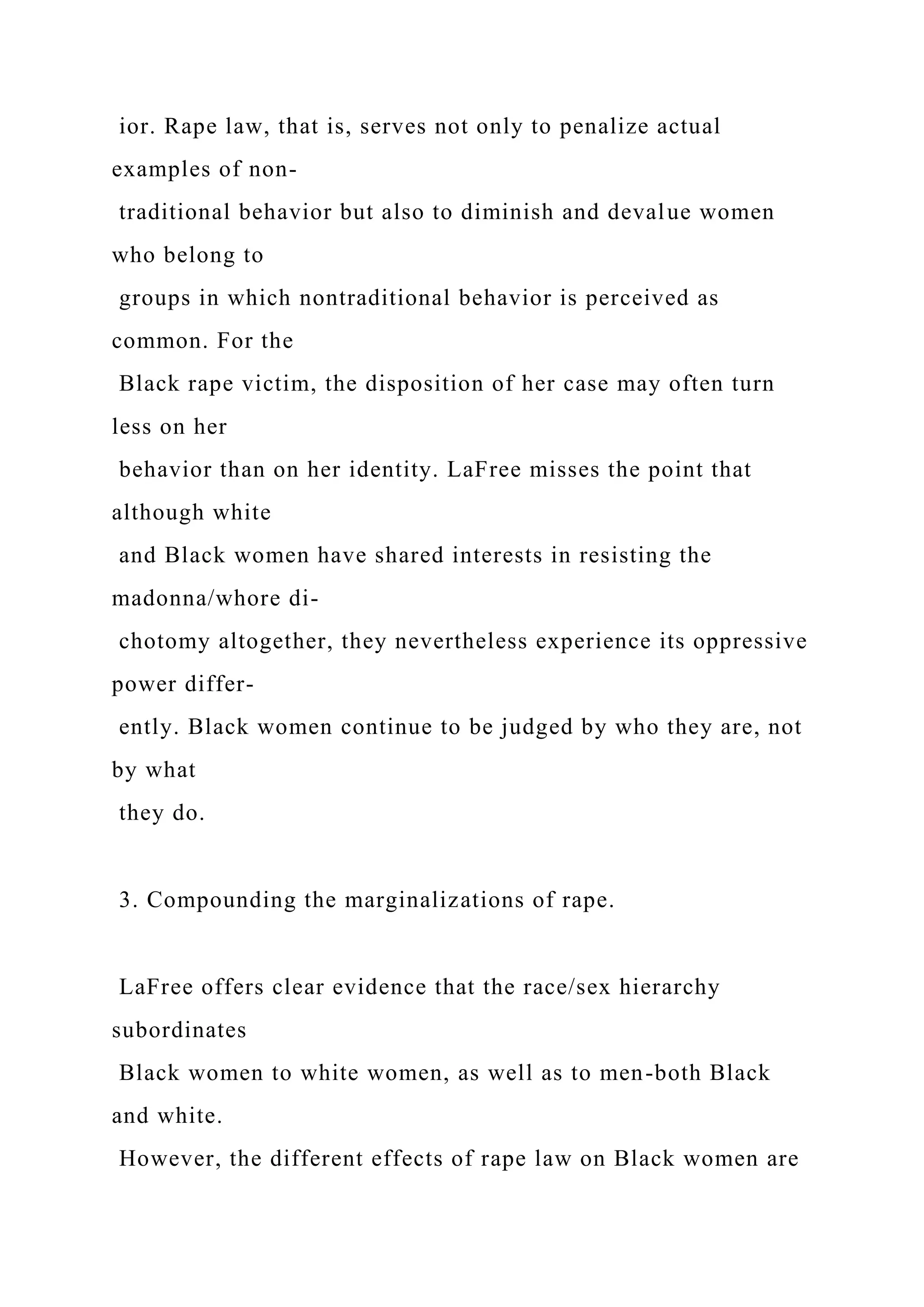ior. Rape law, that is, serves not only to penalize actual
examples of non-
traditional behavior but also to diminish and devalue women
who belong to
groups in which nontraditional behavior is perceived as
common. For the
Black rape victim, the disposition of her case may often turn
less on her
behavior than on her identity. LaFree misses the point that
although white
and Black women have shared interests in resisting the
madonna/whore di-
chotomy altogether, they nevertheless experience its oppressive
power differ-
ently. Black women continue to be judged by who they are, not
by what
they do.
3. Compounding the marginalizations of rape.
LaFree offers clear evidence that the race/sex hierarchy
subordinates
Black women to white women, as well as to men-both Black
and white.
However, the different effects of rape law on Black women are
 