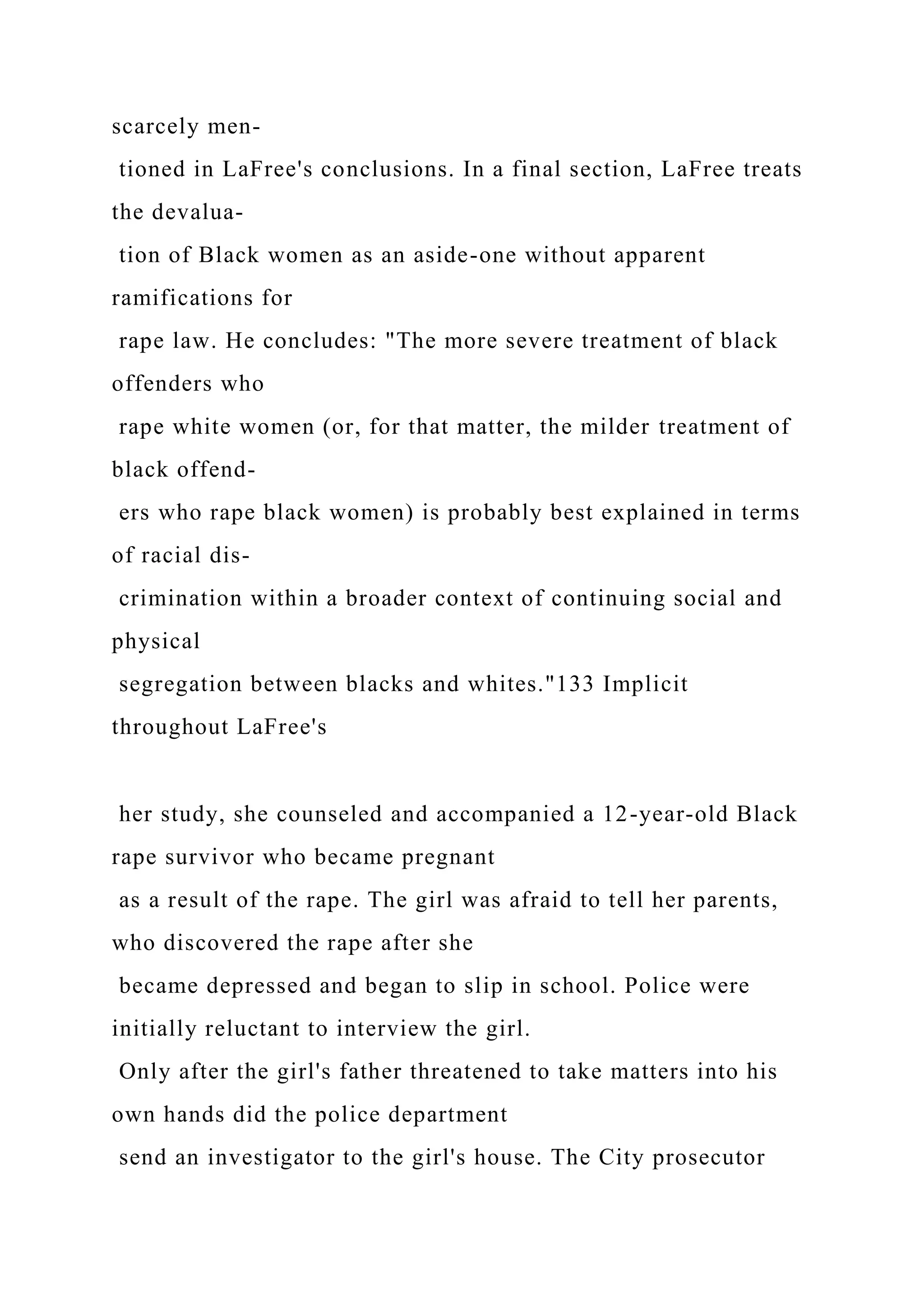 scarcely men-
tioned in LaFree's conclusions. In a final section, LaFree treats
the devalua-
tion of Black women as an aside-one without apparent
ramifications for
rape law. He concludes: "The more severe treatment of black
offenders who
rape white women (or, for that matter, the milder treatment of
black offend-
ers who rape black women) is probably best explained in terms
of racial dis-
crimination within a broader context of continuing social and
physical
segregation between blacks and whites."133 Implicit
throughout LaFree's
her study, she counseled and accompanied a 12-year-old Black
rape survivor who became pregnant
as a result of the rape. The girl was afraid to tell her parents,
who discovered the rape after she
became depressed and began to slip in school. Police were
initially reluctant to interview the girl.
Only after the girl's father threatened to take matters into his
own hands did the police department
send an investigator to the girl's house. The City prosecutor
 