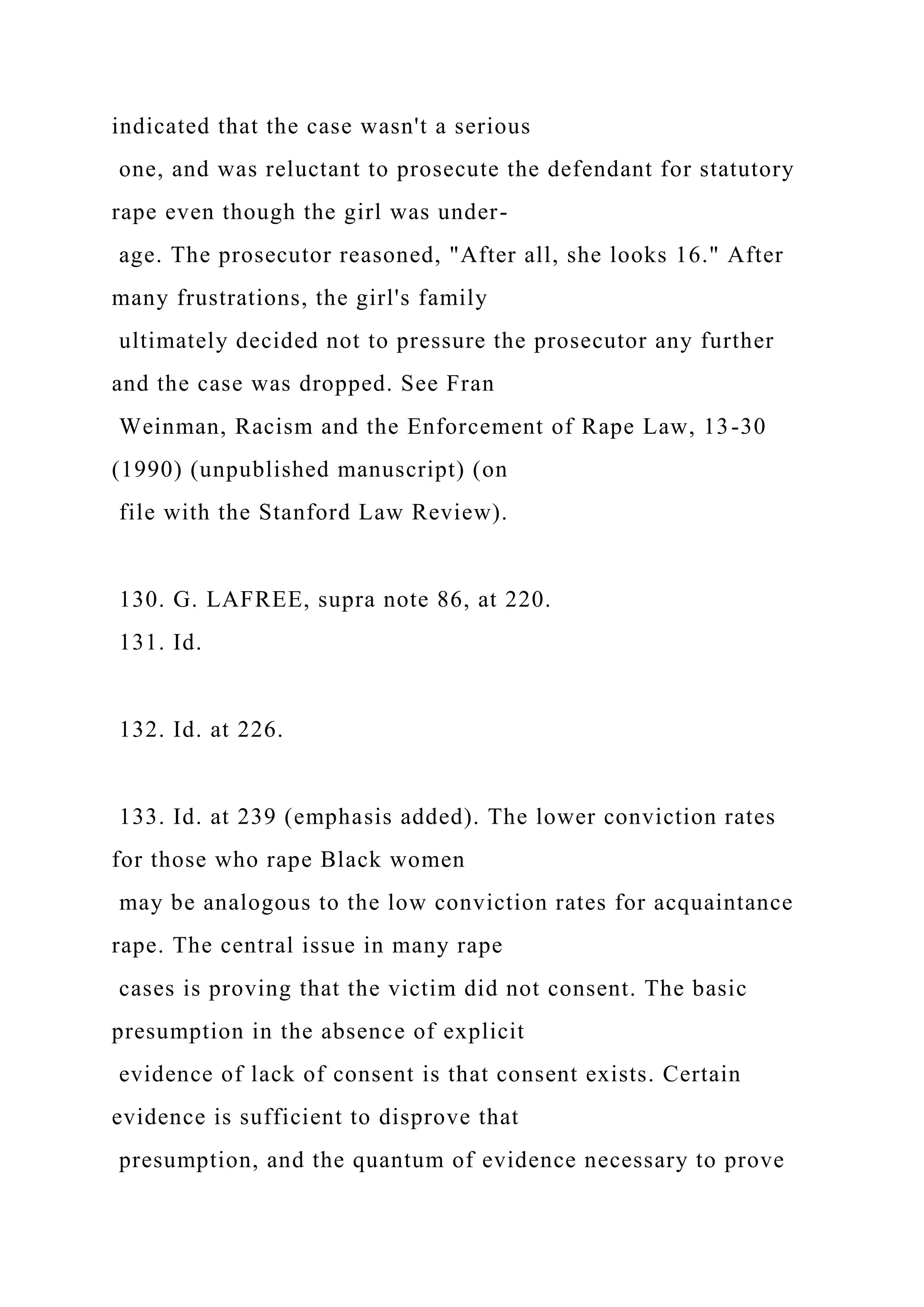 indicated that the case wasn't a serious
one, and was reluctant to prosecute the defendant for statutory
rape even though the girl was under-
age. The prosecutor reasoned, "After all, she looks 16." After
many frustrations, the girl's family
ultimately decided not to pressure the prosecutor any further
and the case was dropped. See Fran
Weinman, Racism and the Enforcement of Rape Law, 13-30
(1990) (unpublished manuscript) (on
file with the Stanford Law Review).
130. G. LAFREE, supra note 86, at 220.
131. Id.
132. Id. at 226.
133. Id. at 239 (emphasis added). The lower conviction rates
for those who rape Black women
may be analogous to the low conviction rates for acquaintance
rape. The central issue in many rape
cases is proving that the victim did not consent. The basic
presumption in the absence of explicit
evidence of lack of consent is that consent exists. Certain
evidence is sufficient to disprove that
presumption, and the quantum of evidence necessary to prove
 