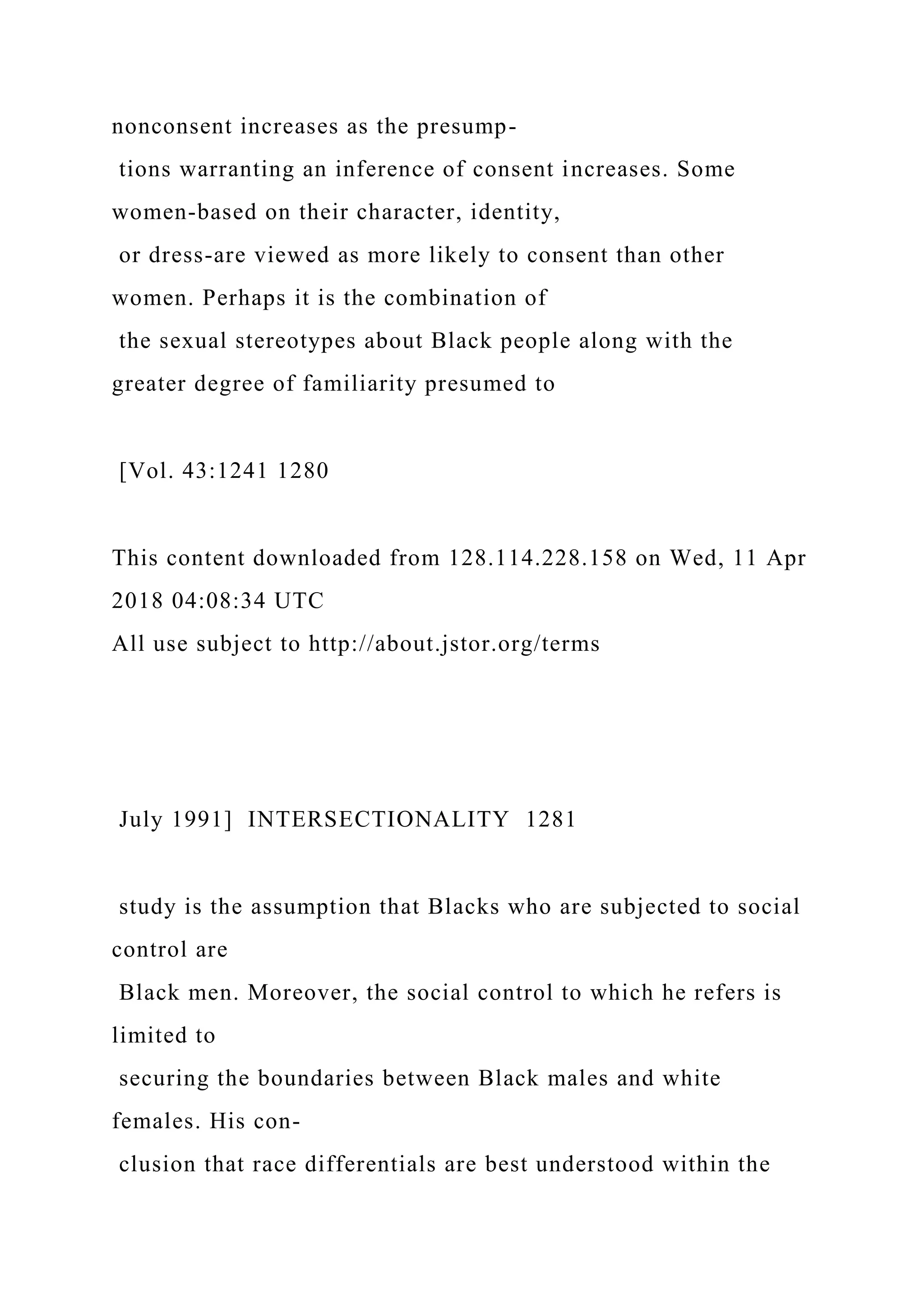 nonconsent increases as the presump-
tions warranting an inference of consent increases. Some
women-based on their character, identity,
or dress-are viewed as more likely to consent than other
women. Perhaps it is the combination of
the sexual stereotypes about Black people along with the
greater degree of familiarity presumed to
[Vol. 43:1241 1280
This content downloaded from 128.114.228.158 on Wed, 11 Apr
2018 04:08:34 UTC
All use subject to http://about.jstor.org/terms
July 1991] INTERSECTIONALITY 1281
study is the assumption that Blacks who are subjected to social
control are
Black men. Moreover, the social control to which he refers is
limited to
securing the boundaries between Black males and white
females. His con-
clusion that race differentials are best understood within the
 