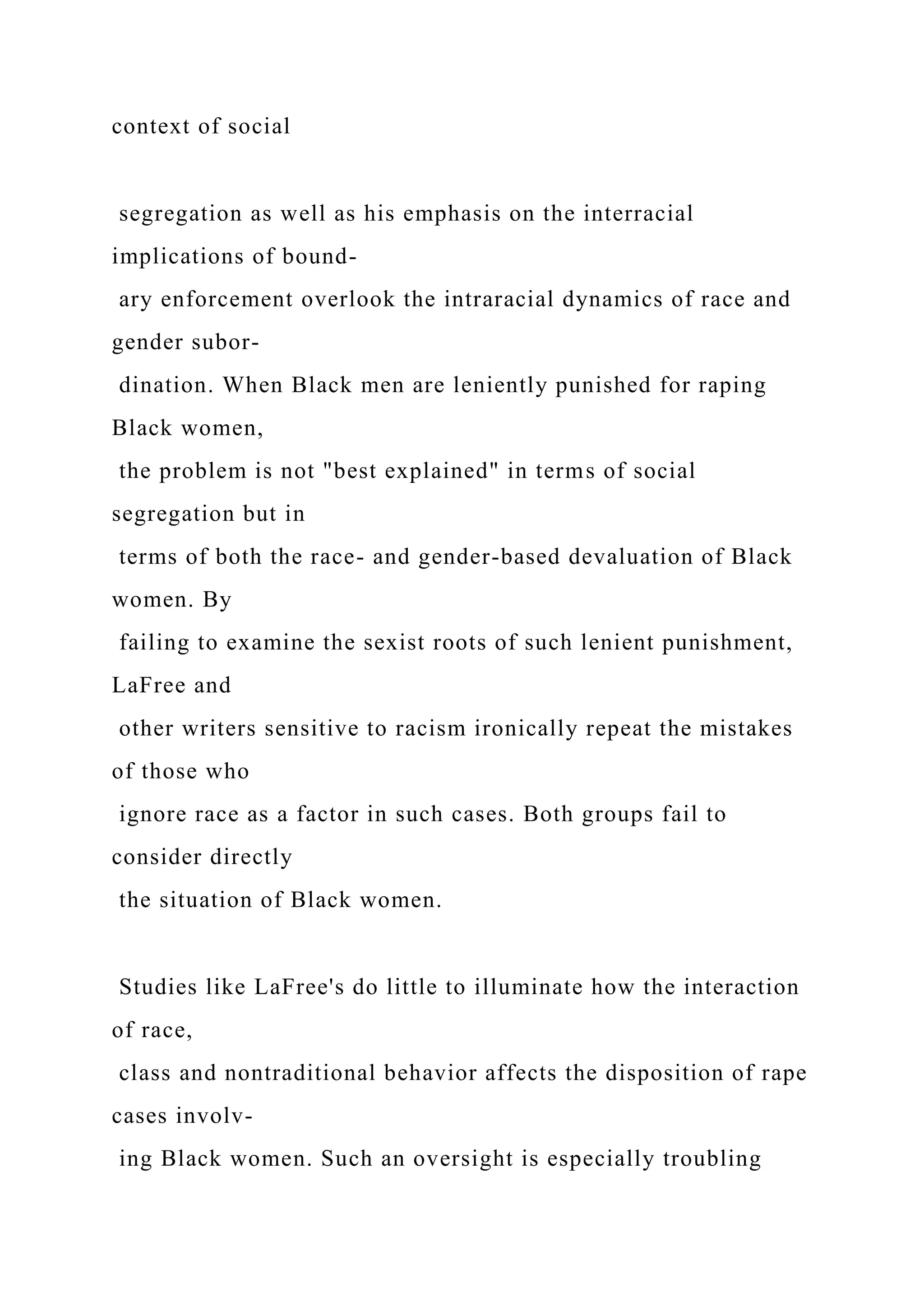 context of social
segregation as well as his emphasis on the interracial
implications of bound-
ary enforcement overlook the intraracial dynamics of race and
gender subor-
dination. When Black men are leniently punished for raping
Black women,
the problem is not "best explained" in terms of social
segregation but in
terms of both the race- and gender-based devaluation of Black
women. By
failing to examine the sexist roots of such lenient punishment,
LaFree and
other writers sensitive to racism ironically repeat the mistakes
of those who
ignore race as a factor in such cases. Both groups fail to
consider directly
the situation of Black women.
Studies like LaFree's do little to illuminate how the interaction
of race,
class and nontraditional behavior affects the disposition of rape
cases involv-
ing Black women. Such an oversight is especially troubling
 