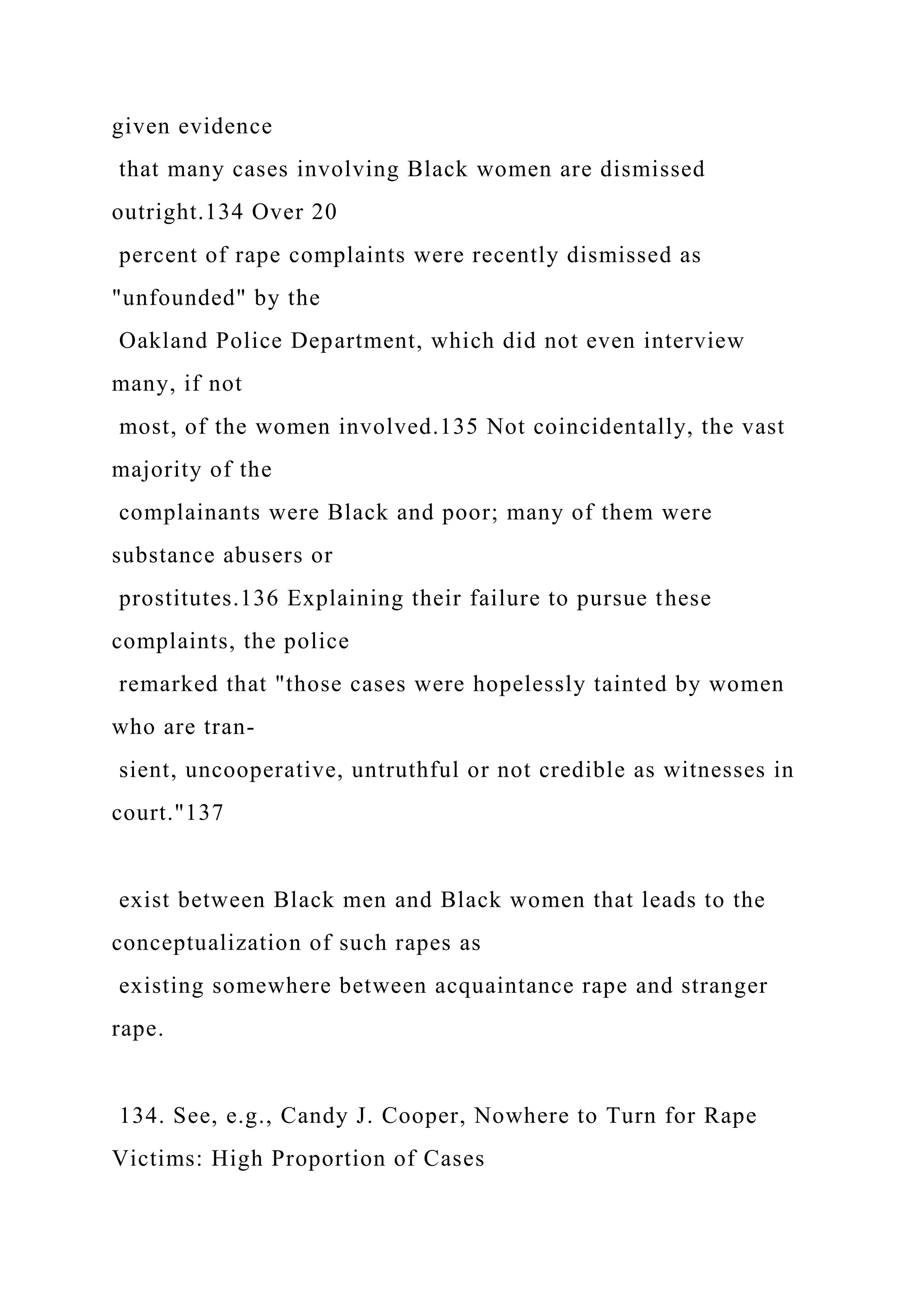 given evidence
that many cases involving Black women are dismissed
outright.134 Over 20
percent of rape complaints were recently dismissed as
"unfounded" by the
Oakland Police Department, which did not even interview
many, if not
most, of the women involved.135 Not coincidentally, the vast
majority of the
complainants were Black and poor; many of them were
substance abusers or
prostitutes.136 Explaining their failure to pursue these
complaints, the police
remarked that "those cases were hopelessly tainted by women
who are tran-
sient, uncooperative, untruthful or not credible as witnesses in
court."137
exist between Black men and Black women that leads to the
conceptualization of such rapes as
existing somewhere between acquaintance rape and stranger
rape.
134. See, e.g., Candy J. Cooper, Nowhere to Turn for Rape
Victims: High Proportion of Cases
 