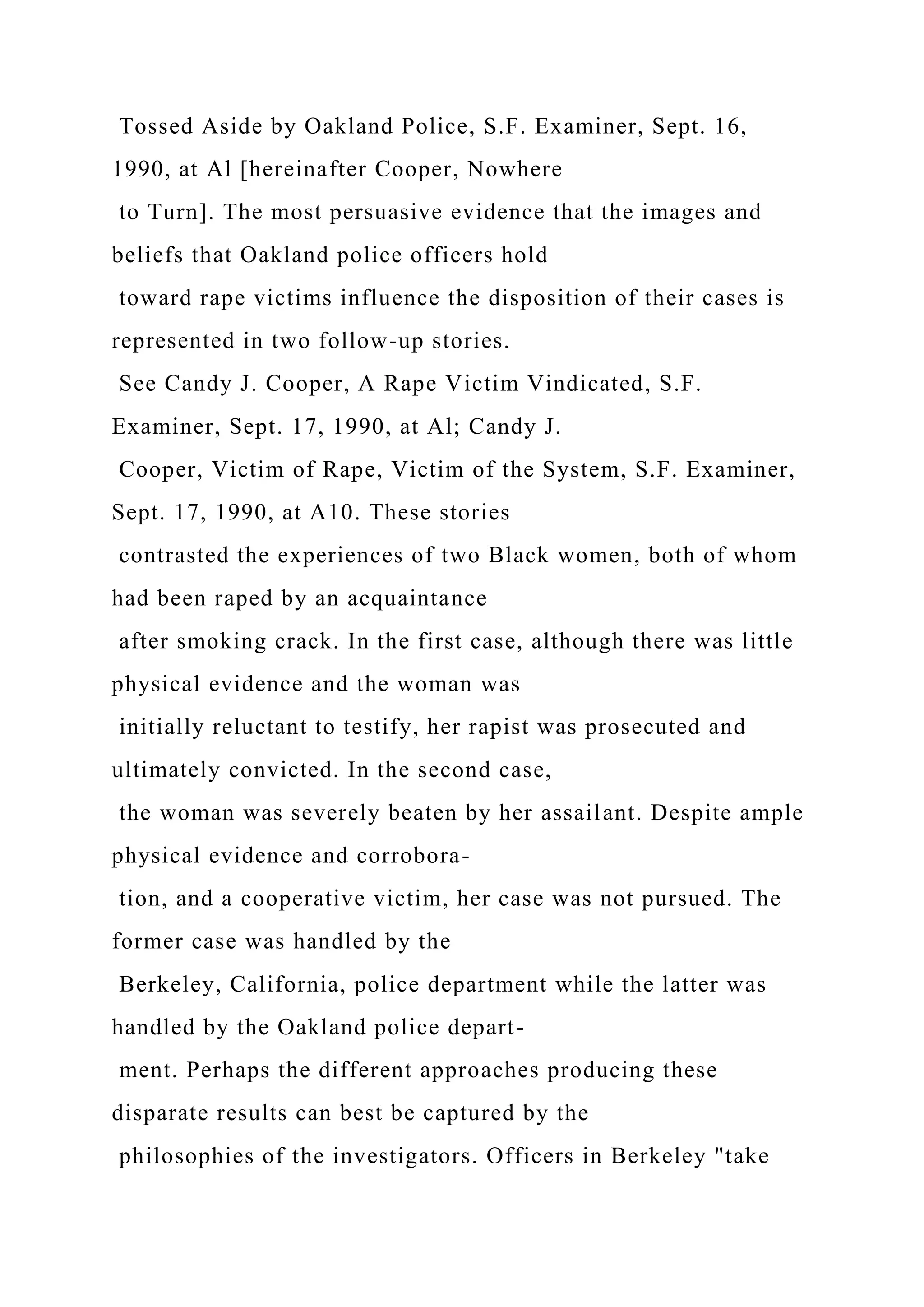 Tossed Aside by Oakland Police, S.F. Examiner, Sept. 16,
1990, at Al [hereinafter Cooper, Nowhere
to Turn]. The most persuasive evidence that the images and
beliefs that Oakland police officers hold
toward rape victims influence the disposition of their cases is
represented in two follow-up stories.
See Candy J. Cooper, A Rape Victim Vindicated, S.F.
Examiner, Sept. 17, 1990, at Al; Candy J.
Cooper, Victim of Rape, Victim of the System, S.F. Examiner,
Sept. 17, 1990, at A10. These stories
contrasted the experiences of two Black women, both of whom
had been raped by an acquaintance
after smoking crack. In the first case, although there was little
physical evidence and the woman was
initially reluctant to testify, her rapist was prosecuted and
ultimately convicted. In the second case,
the woman was severely beaten by her assailant. Despite ample
physical evidence and corrobora-
tion, and a cooperative victim, her case was not pursued. The
former case was handled by the
Berkeley, California, police department while the latter was
handled by the Oakland police depart-
ment. Perhaps the different approaches producing these
disparate results can best be captured by the
philosophies of the investigators. Officers in Berkeley "take
 