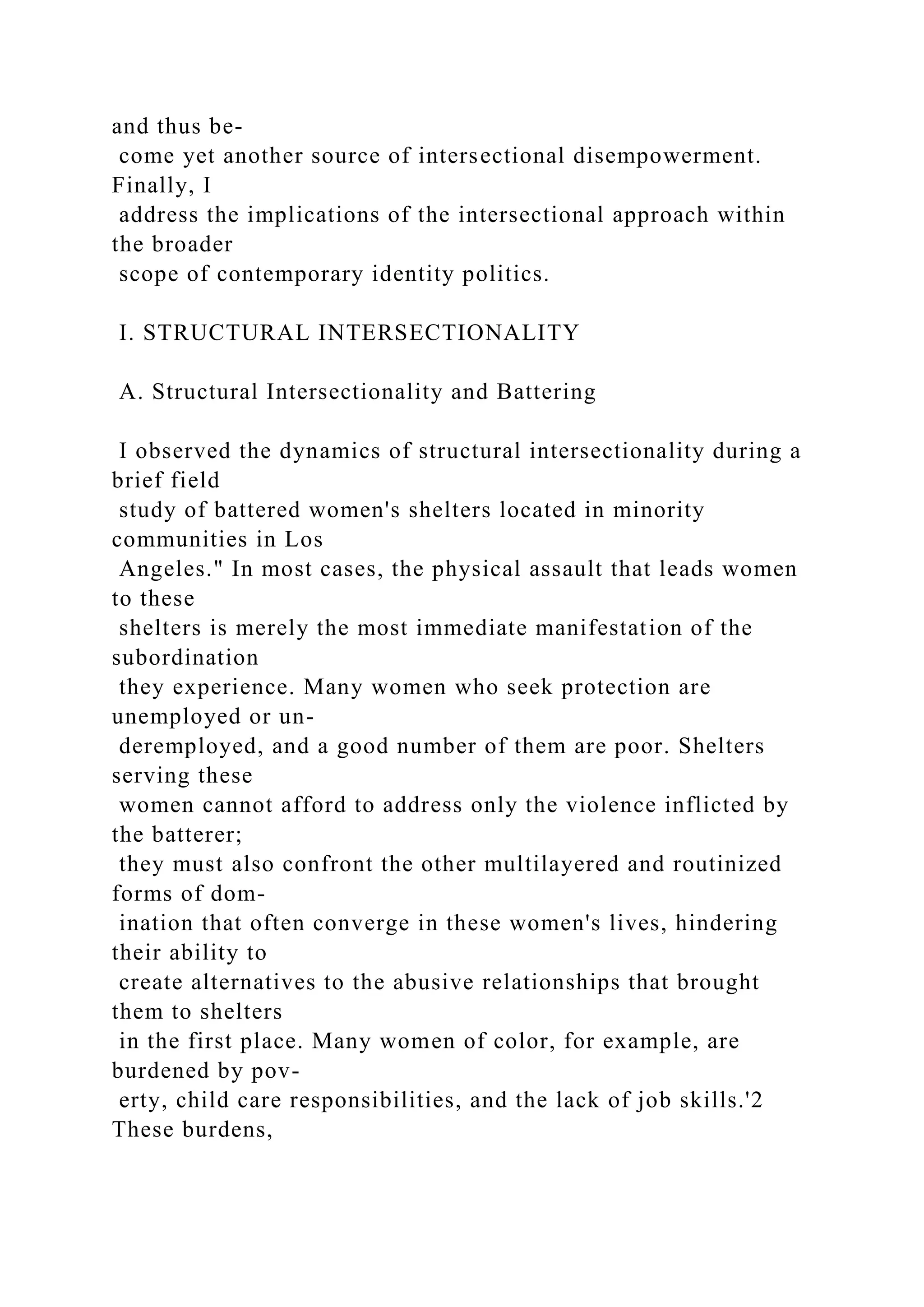 and thus be-
come yet another source of intersectional disempowerment.
Finally, I
address the implications of the intersectional approach within
the broader
scope of contemporary identity politics.
I. STRUCTURAL INTERSECTIONALITY
A. Structural Intersectionality and Battering
I observed the dynamics of structural intersectionality during a
brief field
study of battered women's shelters located in minority
communities in Los
Angeles." In most cases, the physical assault that leads women
to these
shelters is merely the most immediate manifestation of the
subordination
they experience. Many women who seek protection are
unemployed or un-
deremployed, and a good number of them are poor. Shelters
serving these
women cannot afford to address only the violence inflicted by
the batterer;
they must also confront the other multilayered and routinized
forms of dom-
ination that often converge in these women's lives, hindering
their ability to
create alternatives to the abusive relationships that brought
them to shelters
in the first place. Many women of color, for example, are
burdened by pov-
erty, child care responsibilities, and the lack of job skills.'2
These burdens,
 
